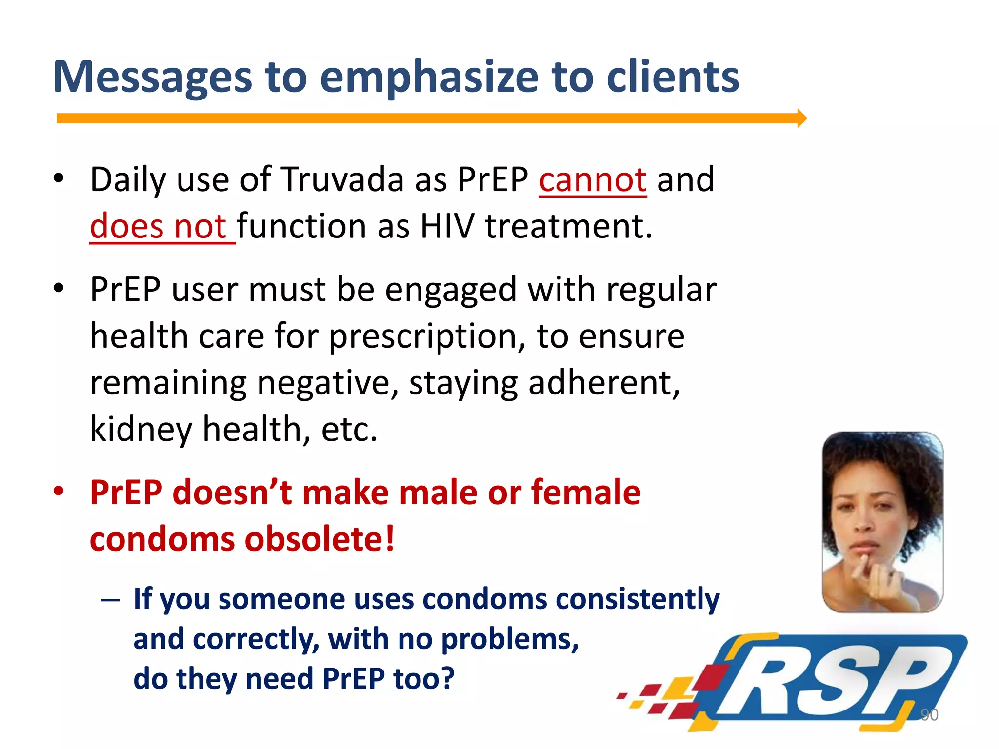 Messages to emphasize to clients
• Daily use of Truvada as PrEP cannot and
does not function as HIV treatment.
• PrEP user must be engaged with regular
health care for prescription, to ensure
remaining negative, staying adherent,
kidney health, etc.
• PrEP doesn’t make male or female
condoms obsolete!
– If you someone uses condoms consistently
and correctly, with no problems,
do they need PrEP too?
90

 