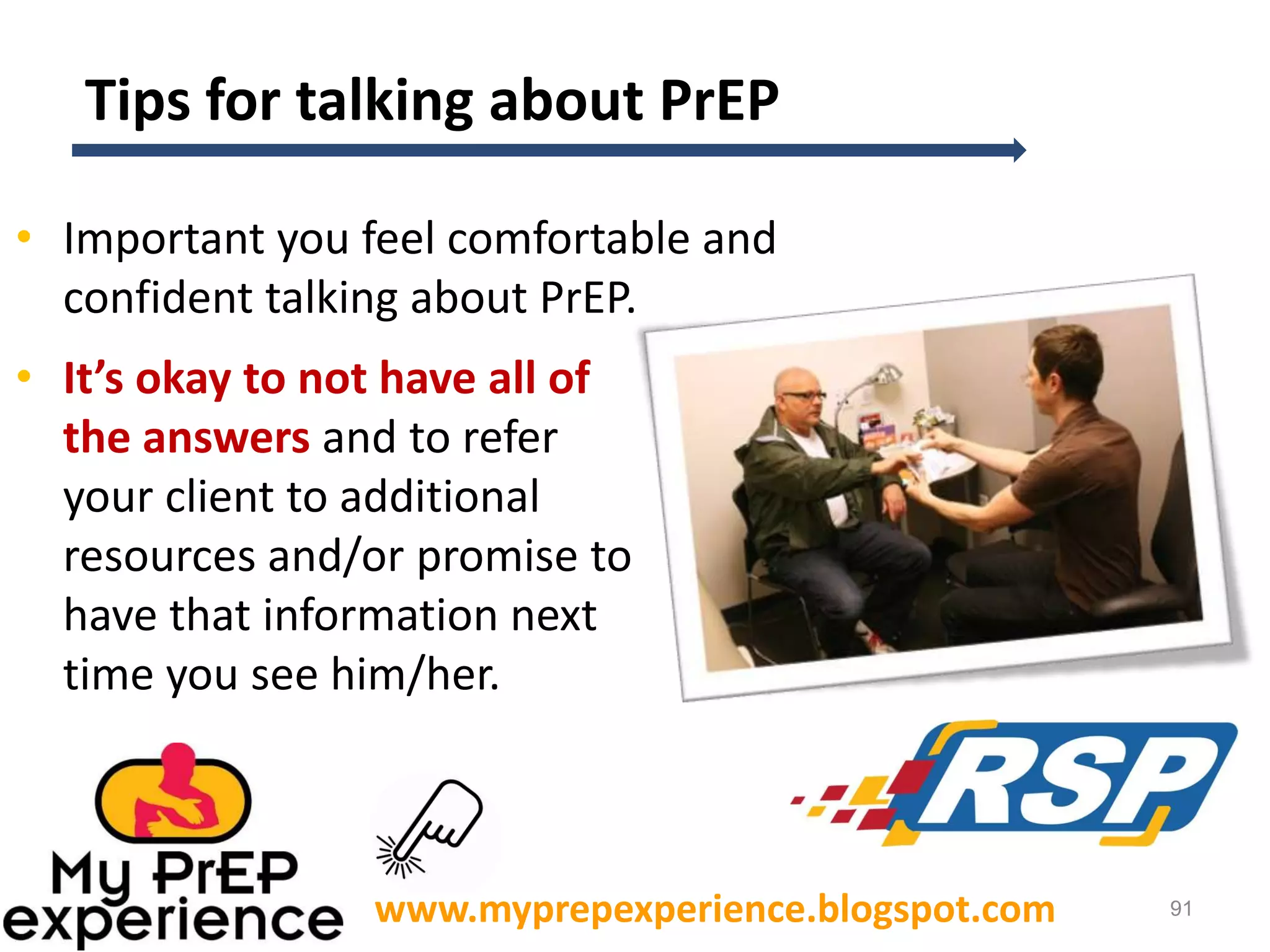 Tips for talking about PrEP
• Important you feel comfortable and
confident talking about PrEP.
• It’s okay to not have all of
the answers and to refer
your client to additional
resources and/or promise to
have that information next
time you see him/her.

www.myprepexperience.blogspot.com

91

 
