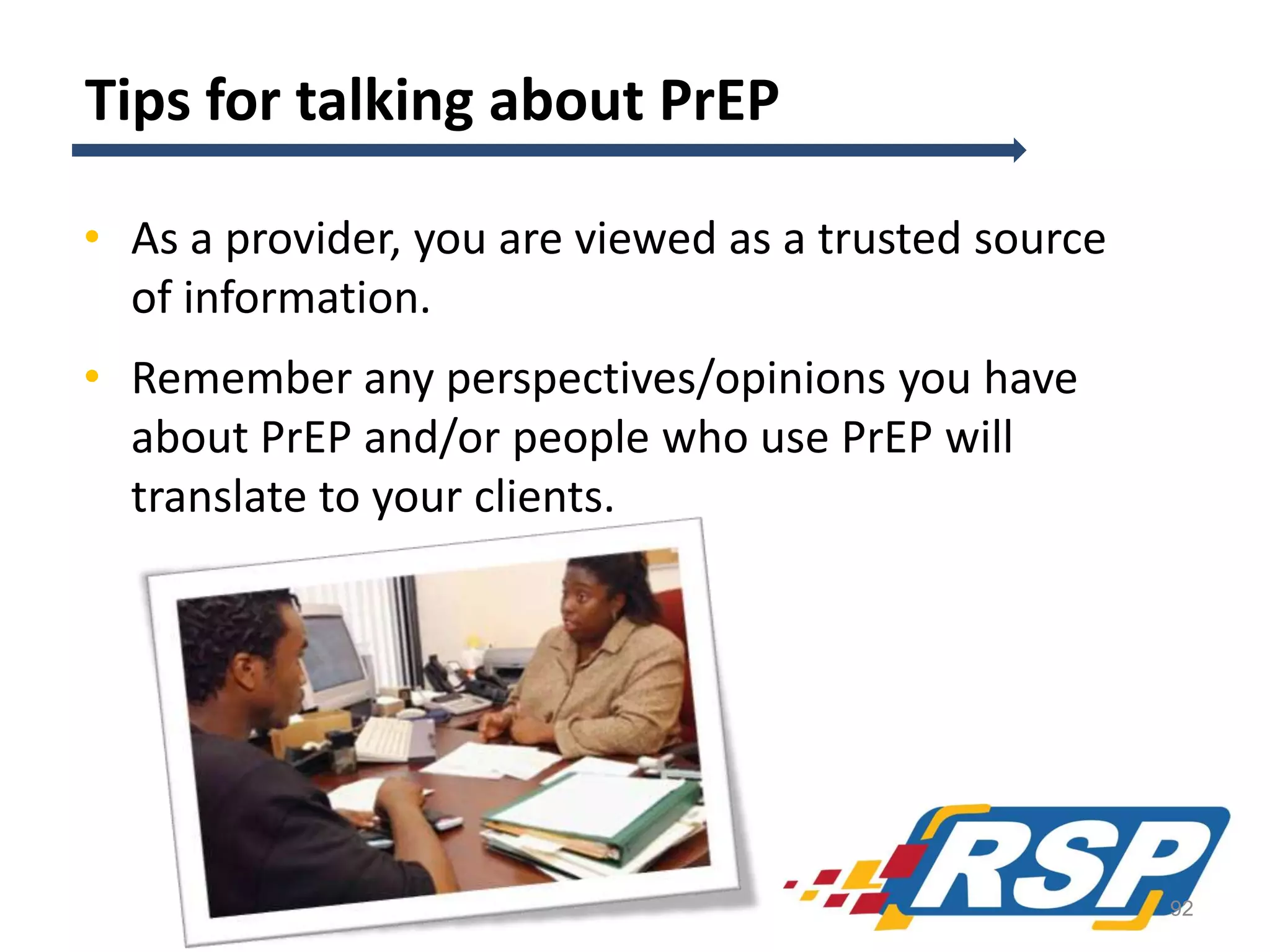 Tips for talking about PrEP
• As a provider, you are viewed as a trusted source
of information.
• Remember any perspectives/opinions you have
about PrEP and/or people who use PrEP will
translate to your clients.

92

 