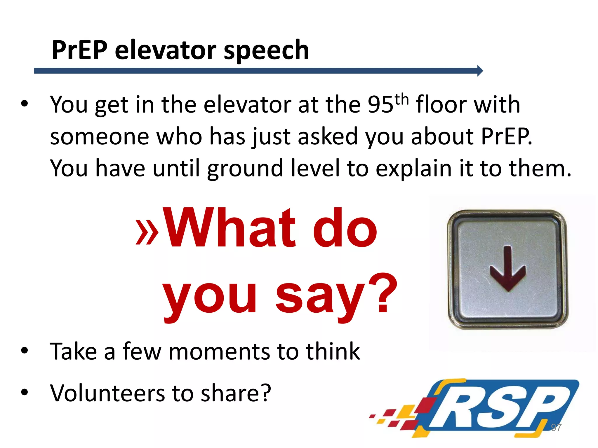 PrEP elevator speech
• You get in the elevator at the 95th floor with
someone who has just asked you about PrEP.
You have until ground level to explain it to them.

»What do
you say?
• Take a few moments to think
• Volunteers to share?
97

 