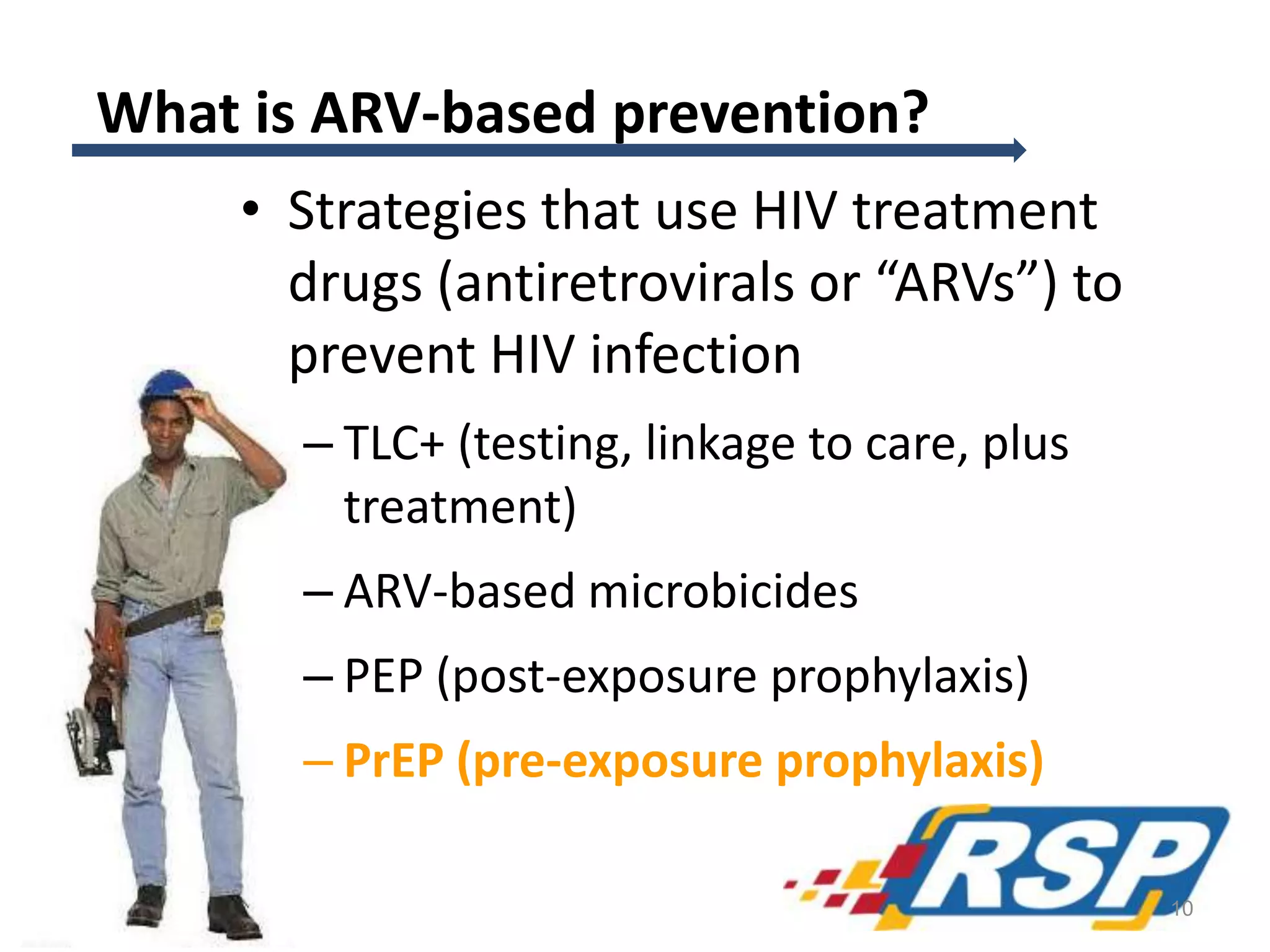 What is ARV-based prevention?
• Strategies that use HIV treatment
drugs (antiretrovirals or “ARVs”) to
prevent HIV infection
– TLC+ (testing, linkage to care, plus
treatment)
– ARV-based microbicides
– PEP (post-exposure prophylaxis)
– PrEP (pre-exposure prophylaxis)
10
 