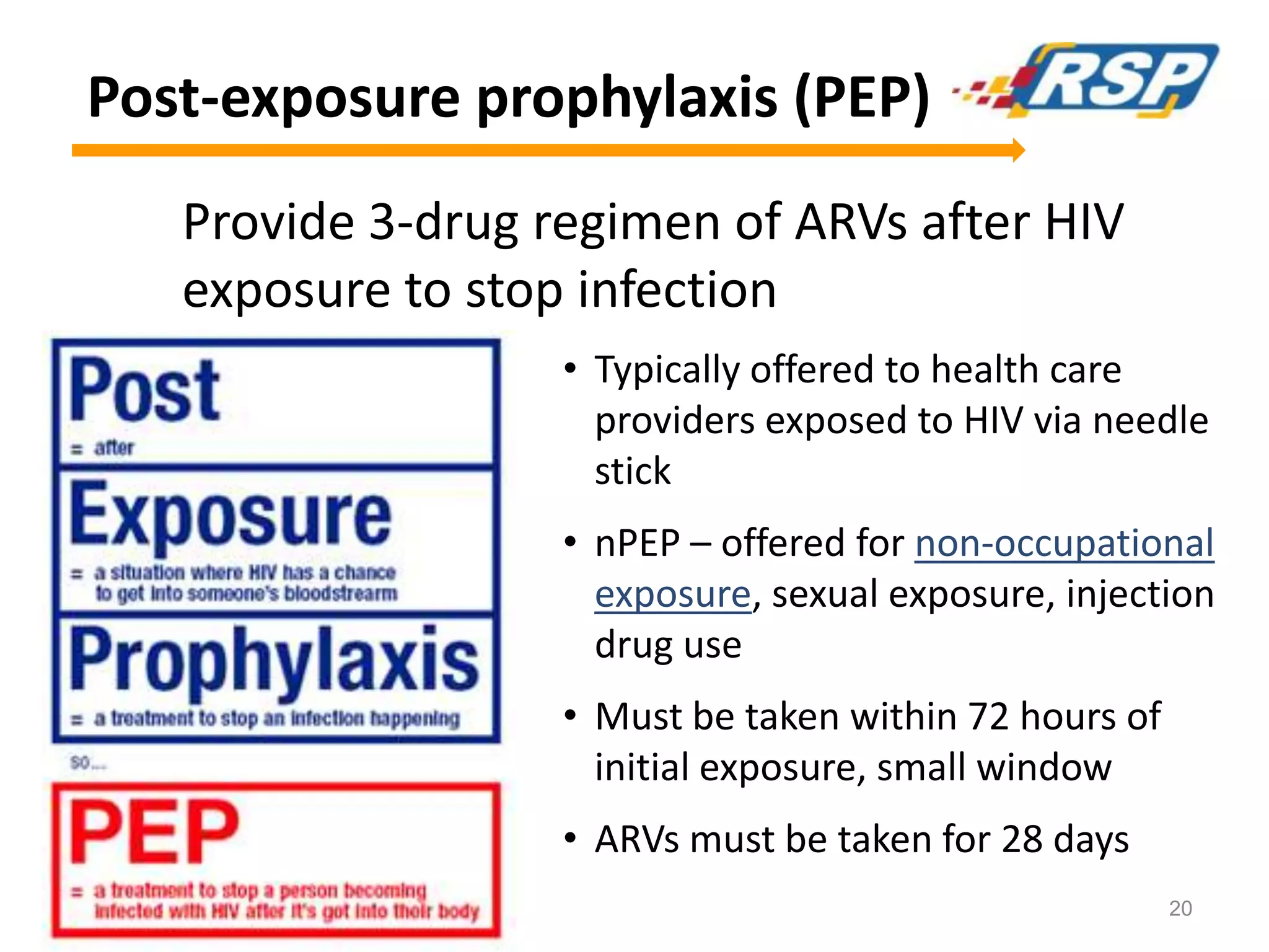 Post-exposure prophylaxis (PEP)
Provide 3-drug regimen of ARVs after HIV
exposure to stop infection
• Typically offered to health care
providers exposed to HIV via needle
stick
• nPEP – offered for non-occupational
exposure, sexual exposure, injection
drug use
• Must be taken within 72 hours of
initial exposure, small window
• ARVs must be taken for 28 days
20
 