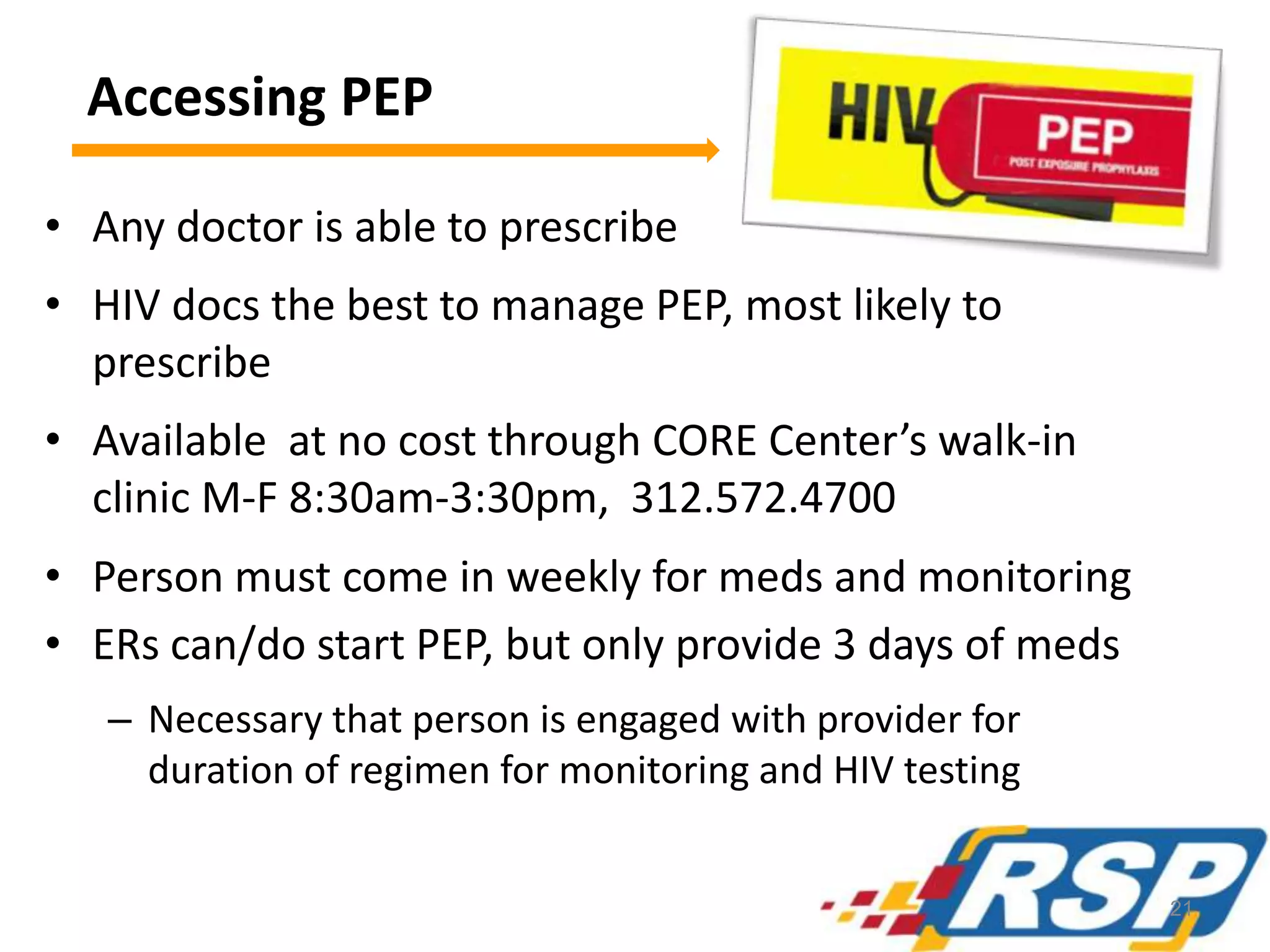 Accessing PEP
• Any doctor is able to prescribe
• HIV docs the best to manage PEP, most likely to
prescribe
• Available at no cost through CORE Center’s walk-in
clinic M-F 8:30am-3:30pm, 312.572.4700
• Person must come in weekly for meds and monitoring
• ERs can/do start PEP, but only provide 3 days of meds
– Necessary that person is engaged with provider for
duration of regimen for monitoring and HIV testing
21
 