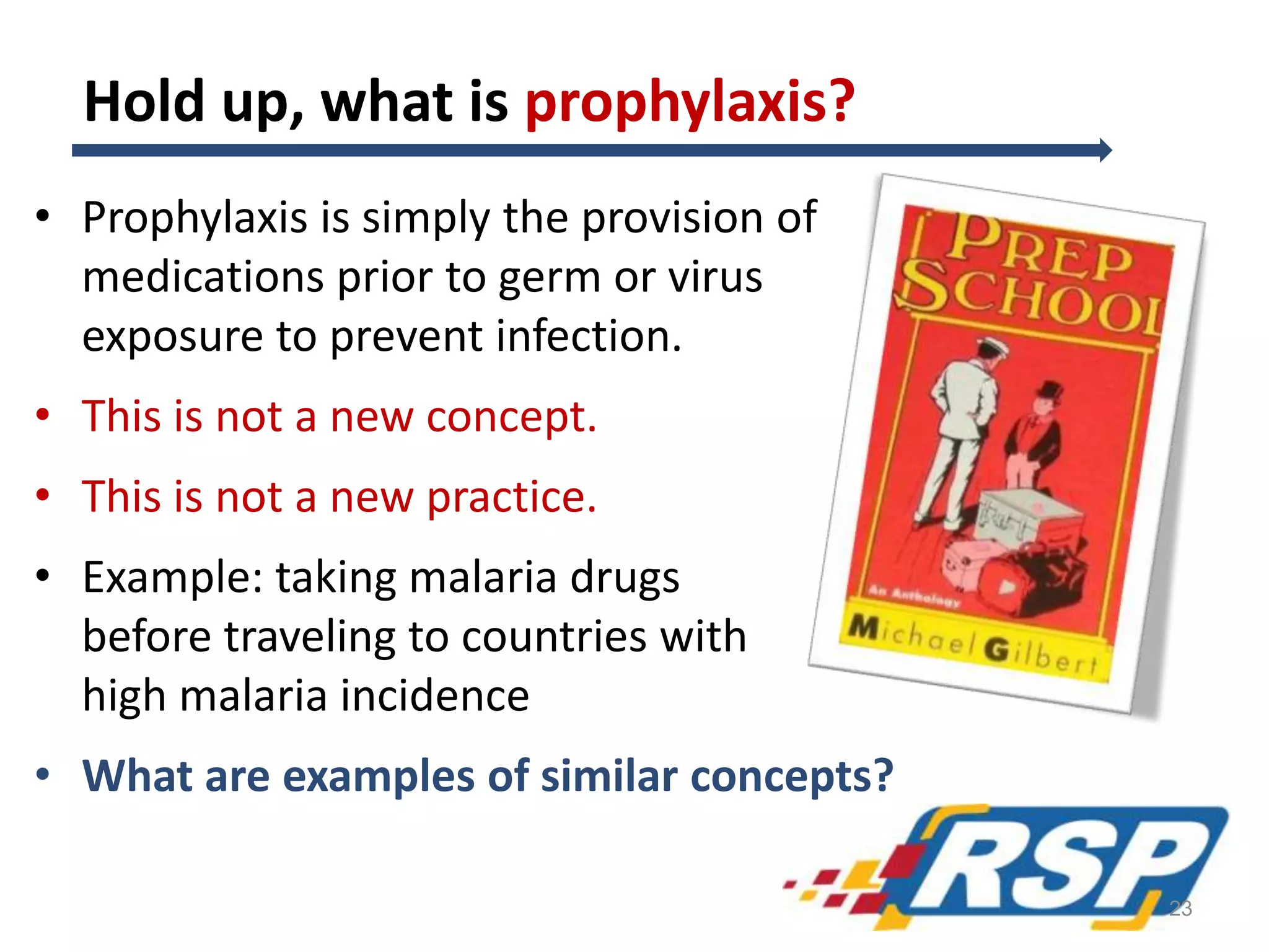 Hold up, what is prophylaxis?
• Prophylaxis is simply the provision of
medications prior to germ or virus
exposure to prevent infection.
• This is not a new concept.
• This is not a new practice.
• Example: taking malaria drugs
before traveling to countries with
high malaria incidence
• What are examples of similar concepts?
23
 