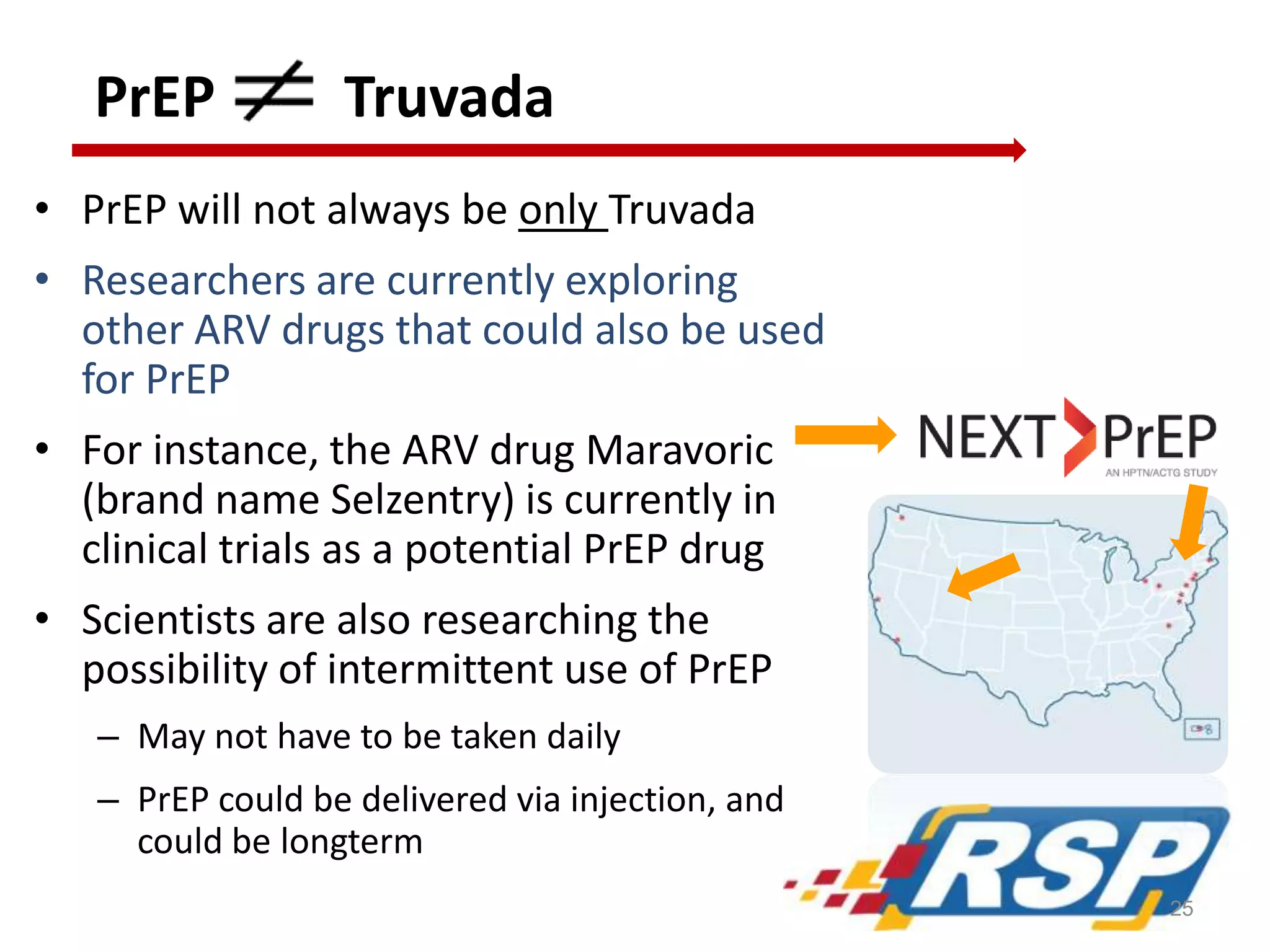 PrEP Truvada
• PrEP will not always be only Truvada
• Researchers are currently exploring
other ARV drugs that could also be used
for PrEP
• For instance, the ARV drug Maravoric
(brand name Selzentry) is currently in
clinical trials as a potential PrEP drug
• Scientists are also researching the
possibility of intermittent use of PrEP
– May not have to be taken daily
– PrEP could be delivered via injection, and
could be longterm
25
 