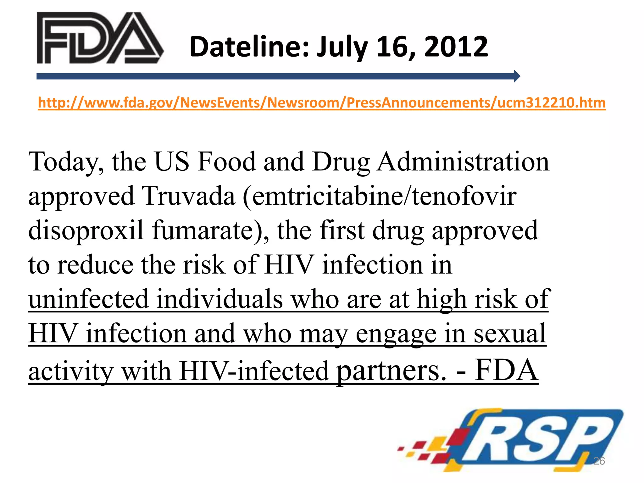 Dateline: July 16, 2012
Today, the US Food and Drug Administration
approved Truvada (emtricitabine/tenofovir
disoproxil fumarate), the first drug approved
to reduce the risk of HIV infection in
uninfected individuals who are at high risk of
HIV infection and who may engage in sexual
activity with HIV-infected partners. - FDA
http://www.fda.gov/NewsEvents/Newsroom/PressAnnouncements/ucm312210.htm
26
 
