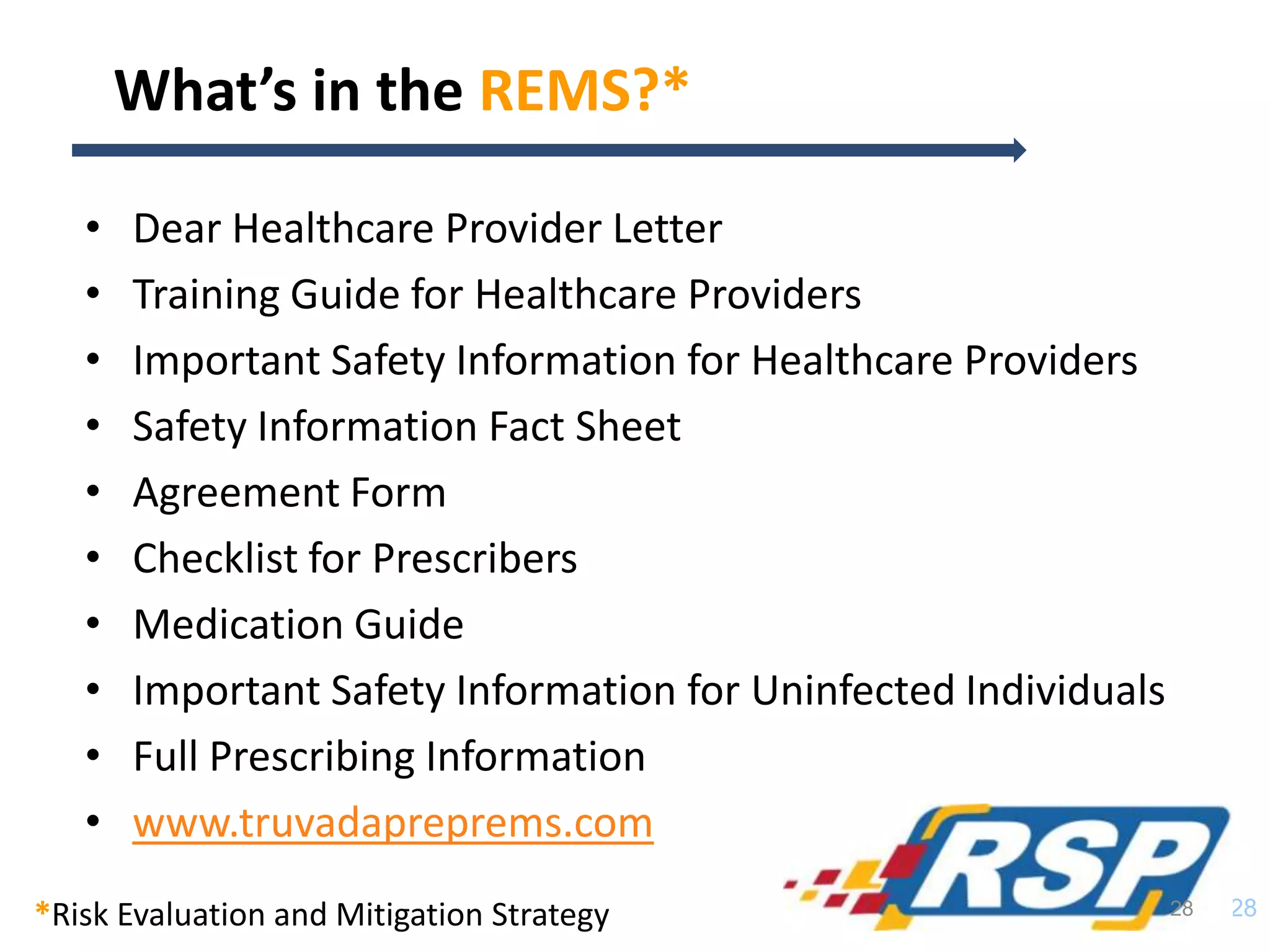 • Dear Healthcare Provider Letter
• Training Guide for Healthcare Providers
• Important Safety Information for Healthcare Providers
• Safety Information Fact Sheet
• Agreement Form
• Checklist for Prescribers
• Medication Guide
• Important Safety Information for Uninfected Individuals
• Full Prescribing Information
• www.truvadapreprems.com
28
What’s in the REMS?*
28*Risk Evaluation and Mitigation Strategy
 