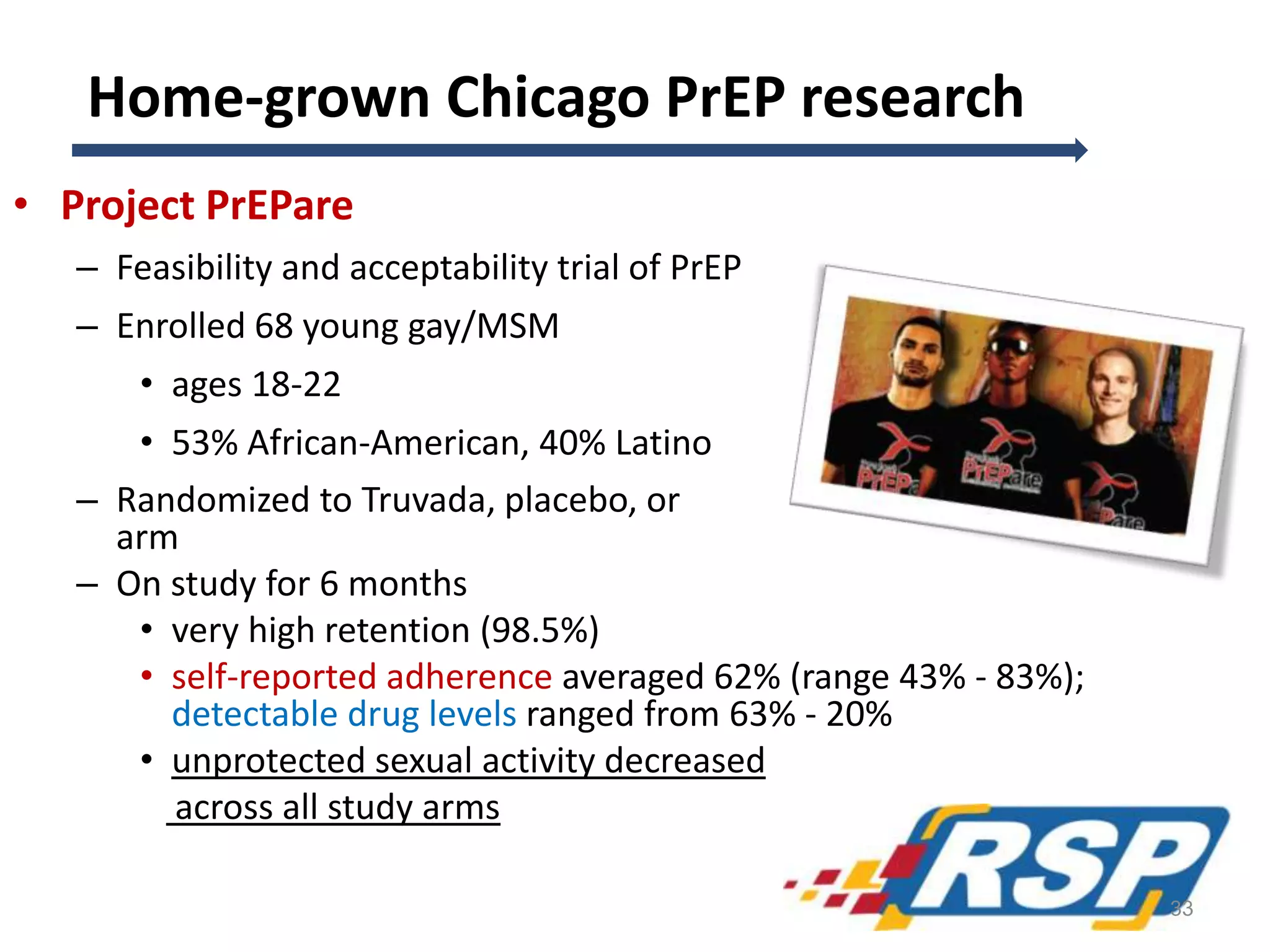 Home-grown Chicago PrEP research
• Project PrEPare
– Feasibility and acceptability trial of PrEP
– Enrolled 68 young gay/MSM
• ages 18-22
• 53% African-American, 40% Latino
– Randomized to Truvada, placebo, or no-pill
arm
– On study for 6 months
• very high retention (98.5%)
• self-reported adherence averaged 62% (range 43% - 83%);
detectable drug levels ranged from 63% - 20%
• unprotected sexual activity decreased
across all study arms
33
 