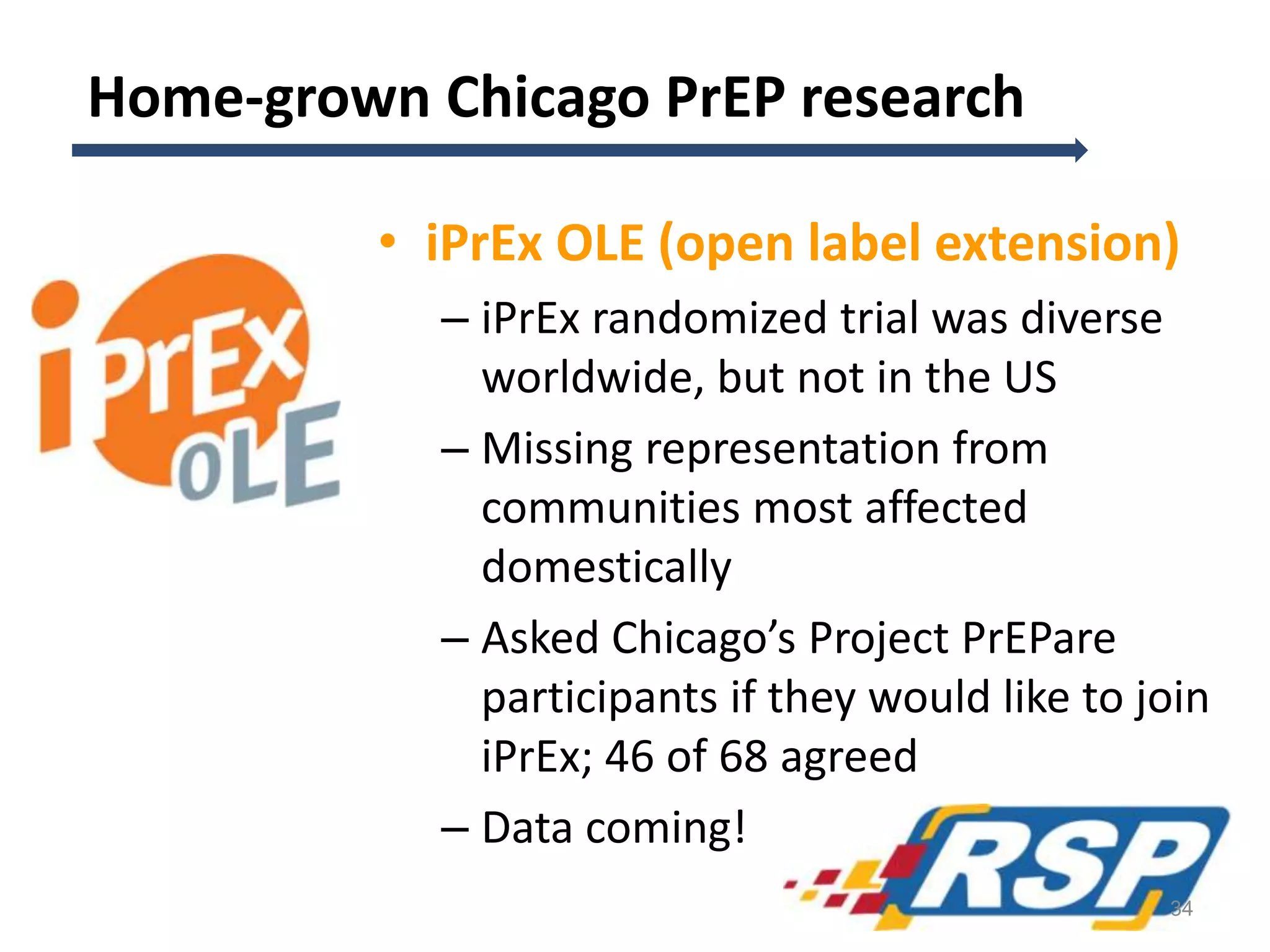 Home-grown Chicago PrEP research
• iPrEx OLE (open label extension)
– iPrEx randomized trial was diverse
worldwide, but not in the US
– Missing representation from
communities most affected
domestically
– Asked Chicago’s Project PrEPare
participants if they would like to join
iPrEx; 46 of 68 agreed
– Data coming!
34
 