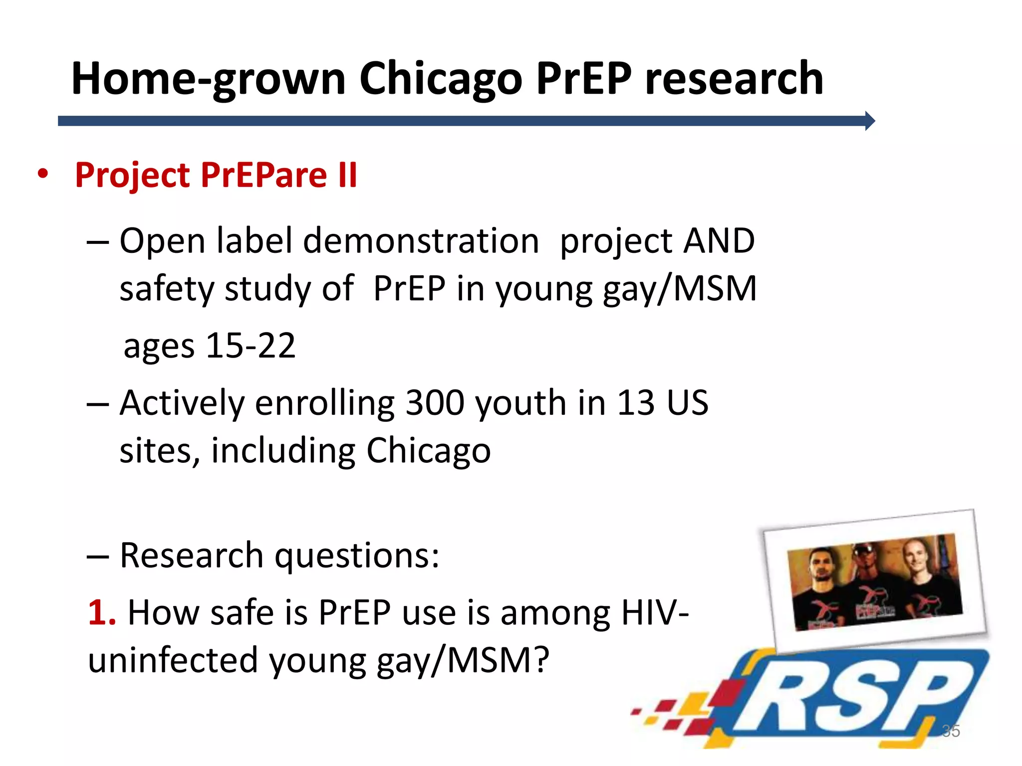 Home-grown Chicago PrEP research
• Project PrEPare II
– Open label demonstration project AND
safety study of PrEP in young gay/MSM
ages 15-22
– Actively enrolling 300 youth in 13 US
sites, including Chicago
– Research questions:
1. How safe is PrEP use is among HIV-
uninfected young gay/MSM?
35
 