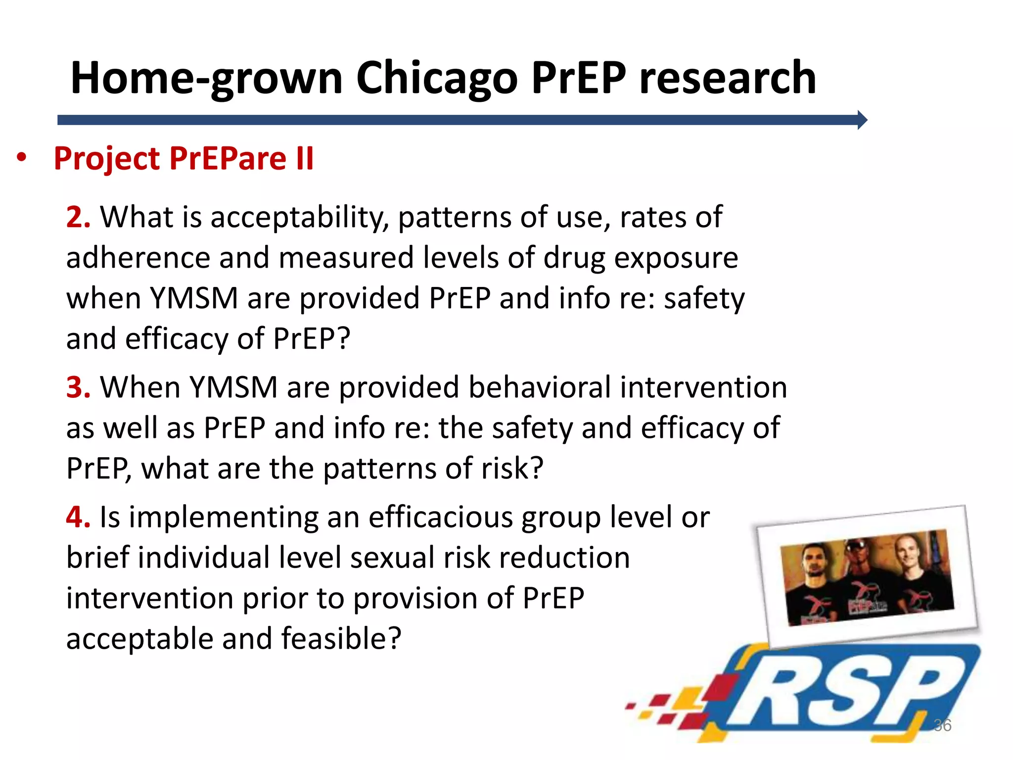 Home-grown Chicago PrEP research
• Project PrEPare II
2. What is acceptability, patterns of use, rates of
adherence and measured levels of drug exposure
when YMSM are provided PrEP and info re: safety
and efficacy of PrEP?
3. When YMSM are provided behavioral intervention
as well as PrEP and info re: the safety and efficacy of
PrEP, what are the patterns of risk?
4. Is implementing an efficacious group level or
brief individual level sexual risk reduction
intervention prior to provision of PrEP
acceptable and feasible?
36
 