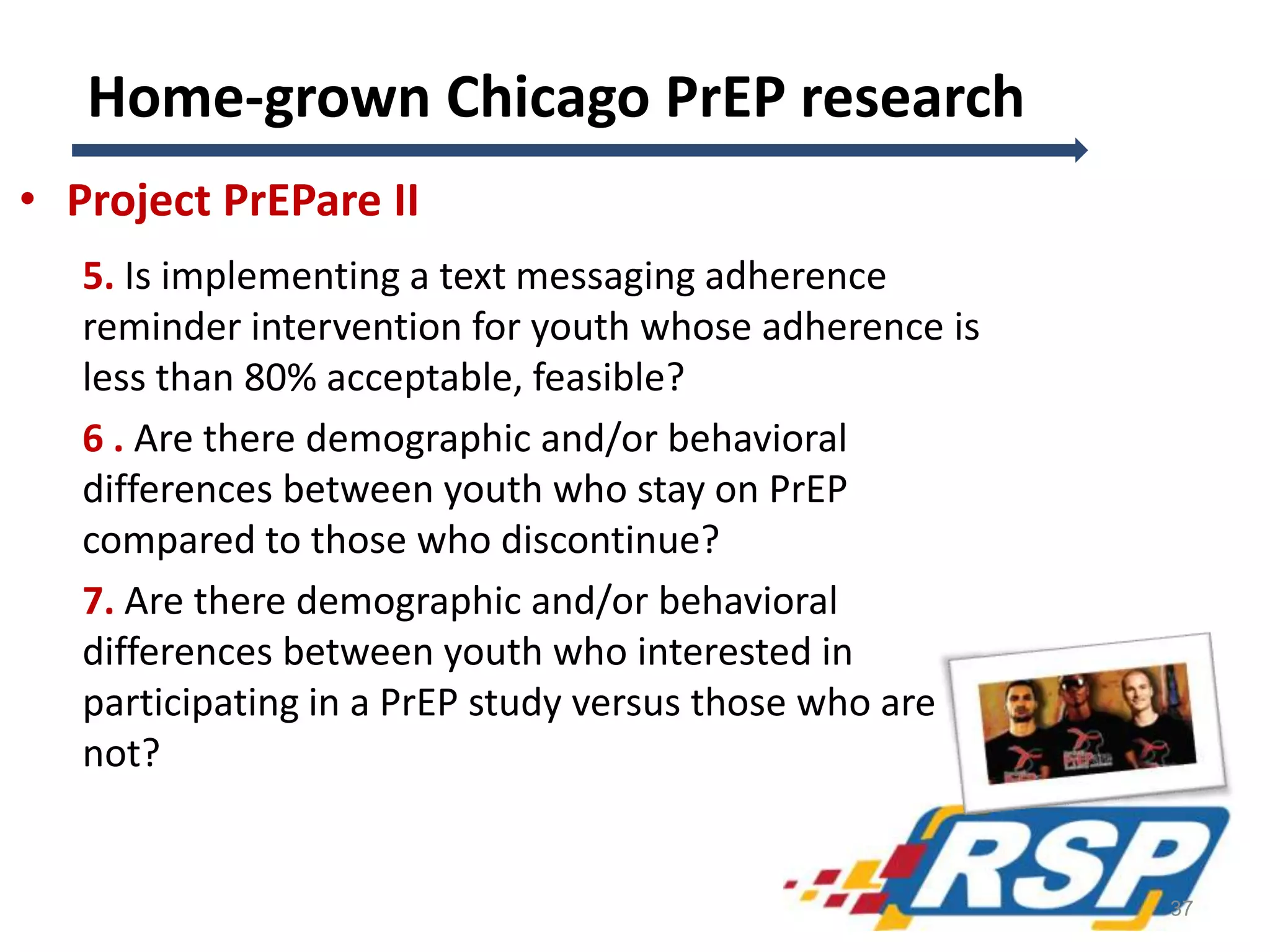 Home-grown Chicago PrEP research
• Project PrEPare II
5. Is implementing a text messaging adherence
reminder intervention for youth whose adherence is
less than 80% acceptable, feasible?
6 . Are there demographic and/or behavioral
differences between youth who stay on PrEP
compared to those who discontinue?
7. Are there demographic and/or behavioral
differences between youth who interested in
participating in a PrEP study versus those who are
not?
37
 