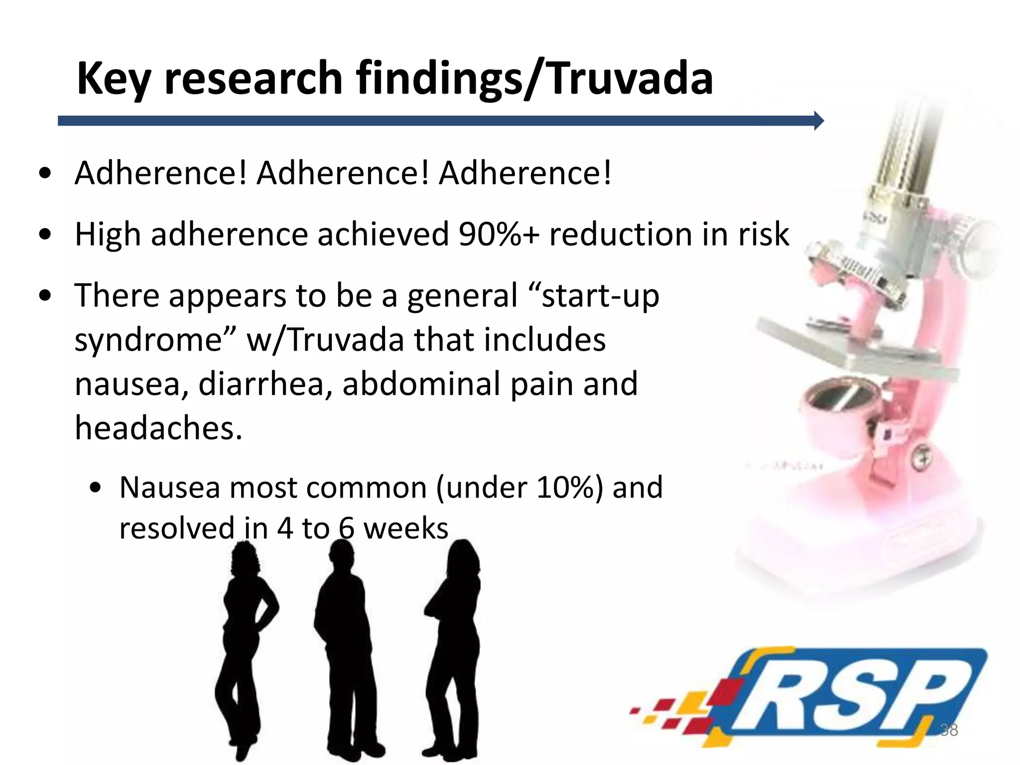 Key research findings/Truvada
• Adherence! Adherence! Adherence!
• High adherence achieved 90%+ reduction in risk
• There appears to be a general “start-up
syndrome” w/Truvada that includes
nausea, diarrhea, abdominal pain and
headaches.
• Nausea most common (under 10%) and
resolved in 4 to 6 weeks
38
 