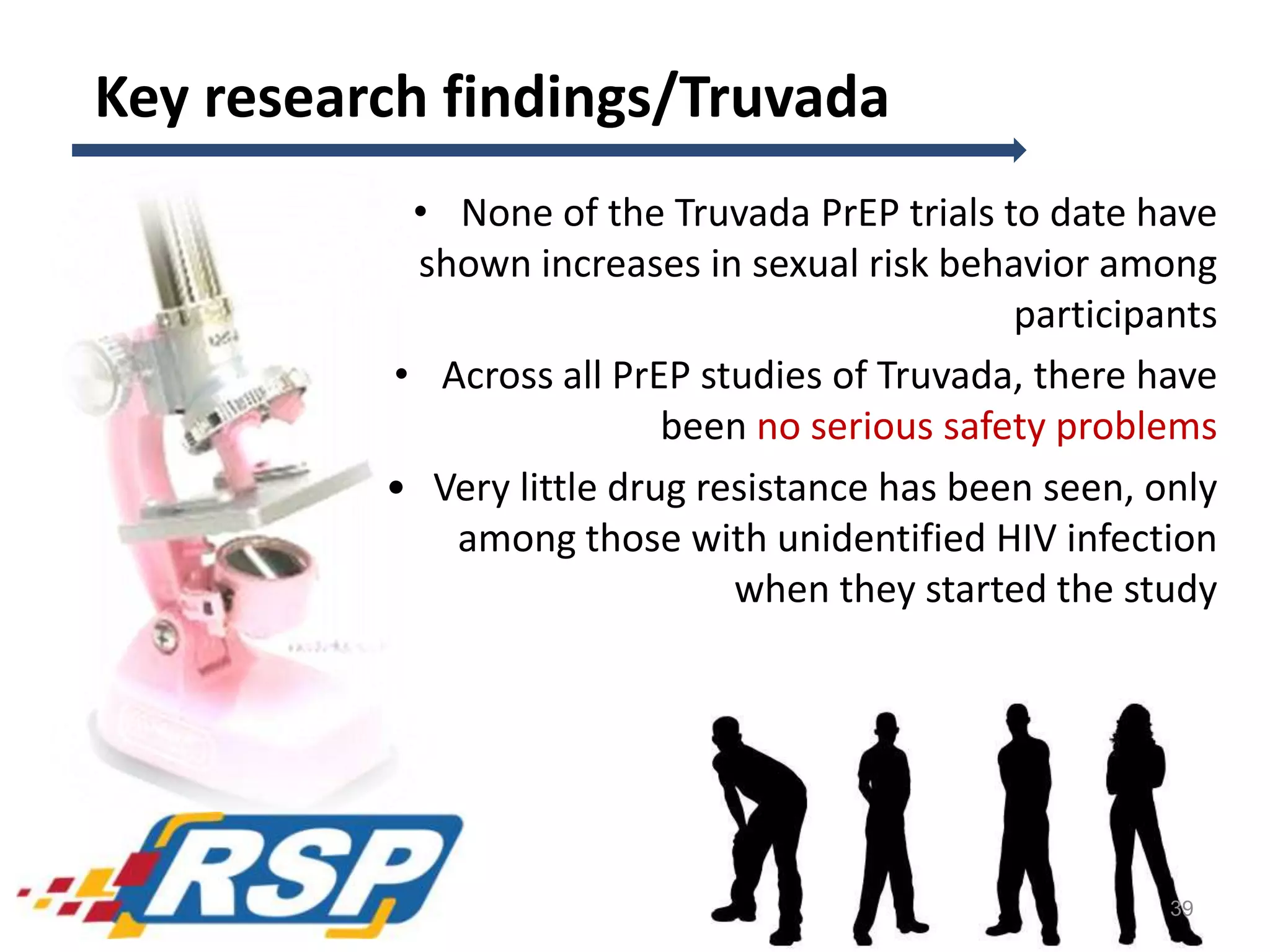 Key research findings/Truvada
• None of the Truvada PrEP trials to date have
shown increases in sexual risk behavior among
participants
• Across all PrEP studies of Truvada, there have
been no serious safety problems
• Very little drug resistance has been seen, only
among those with unidentified HIV infection
when they started the study
39
 