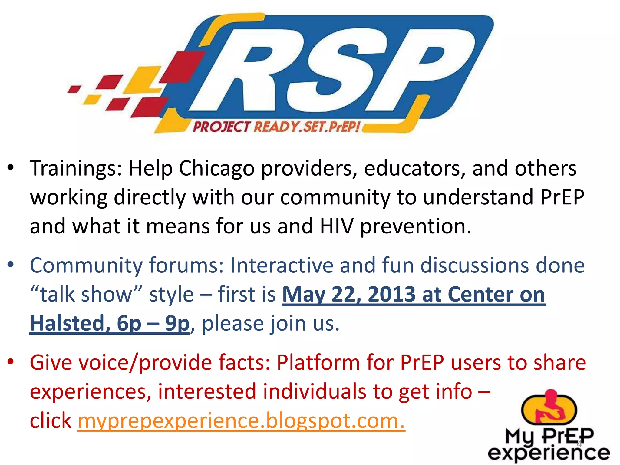 • Trainings: Help Chicago providers, educators, and others
working directly with our community to understand PrEP
and what it means for us and HIV prevention.
• Community forums: Interactive and fun discussions done
“talk show” style – first is May 22, 2013 at Center on
Halsted, 6p – 9p, please join us.
• Give voice/provide facts: Platform for PrEP users to share
experiences, interested individuals to get info –
click myprepexperience.blogspot.com.
4
 