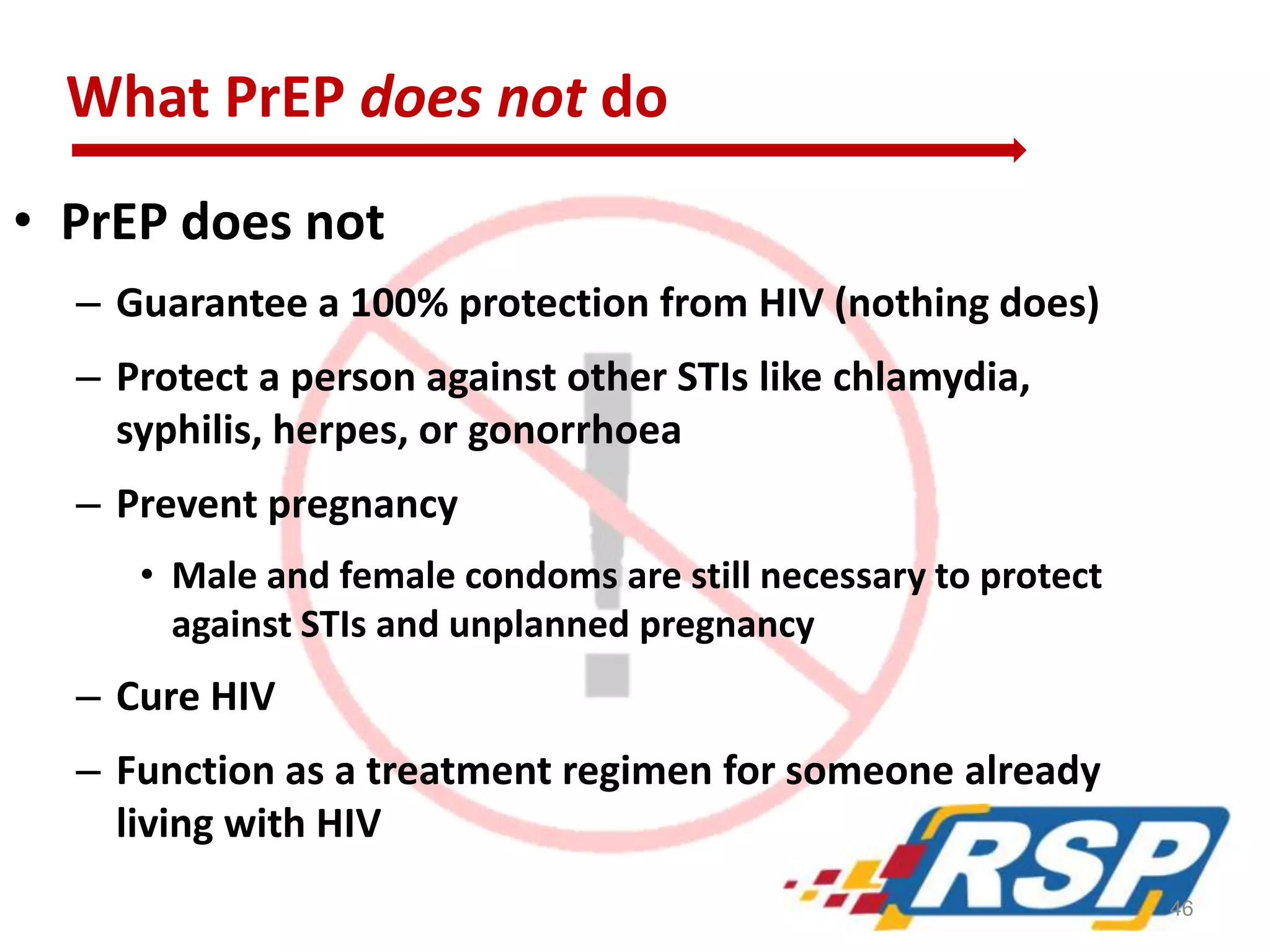 What PrEP does not do
• PrEP does not
– Guarantee a 100% protection from HIV (nothing does)
– Protect a person against other STIs like chlamydia,
syphilis, herpes, or gonorrhoea
– Prevent pregnancy
• Male and female condoms are still necessary to protect
against STIs and unplanned pregnancy
– Cure HIV
– Function as a treatment regimen for someone already
living with HIV
46
 