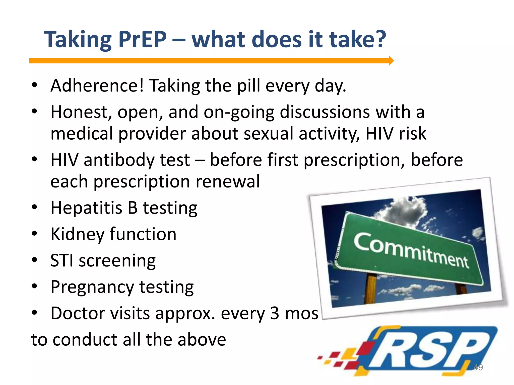 Taking PrEP – what does it take?
• Adherence! Taking the pill every day.
• Honest, open, and on-going discussions with a
medical provider about sexual activity, HIV risk
• HIV antibody test – before first prescription, before
each prescription renewal
• Hepatitis B testing
• Kidney function
• STI screening
• Pregnancy testing
• Doctor visits approx. every 3 mos
to conduct all the above
49
 
