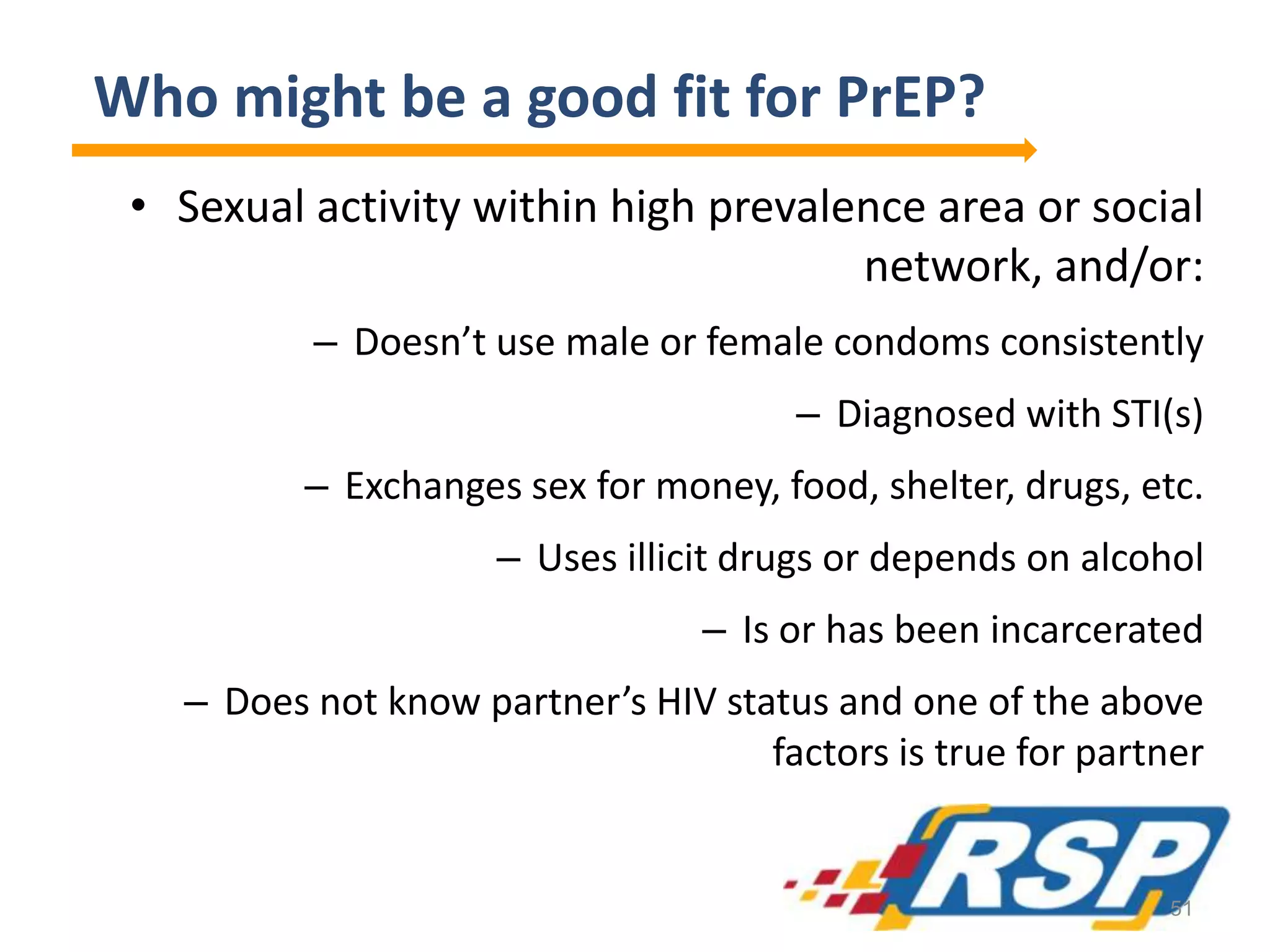 Who might be a good fit for PrEP?
• Sexual activity within high prevalence area or social
network, and/or:
– Doesn’t use male or female condoms consistently
– Diagnosed with STI(s)
– Exchanges sex for money, food, shelter, drugs, etc.
– Uses illicit drugs or depends on alcohol
– Is or has been incarcerated
– Does not know partner’s HIV status and one of the above
factors is true for partner
51
 
