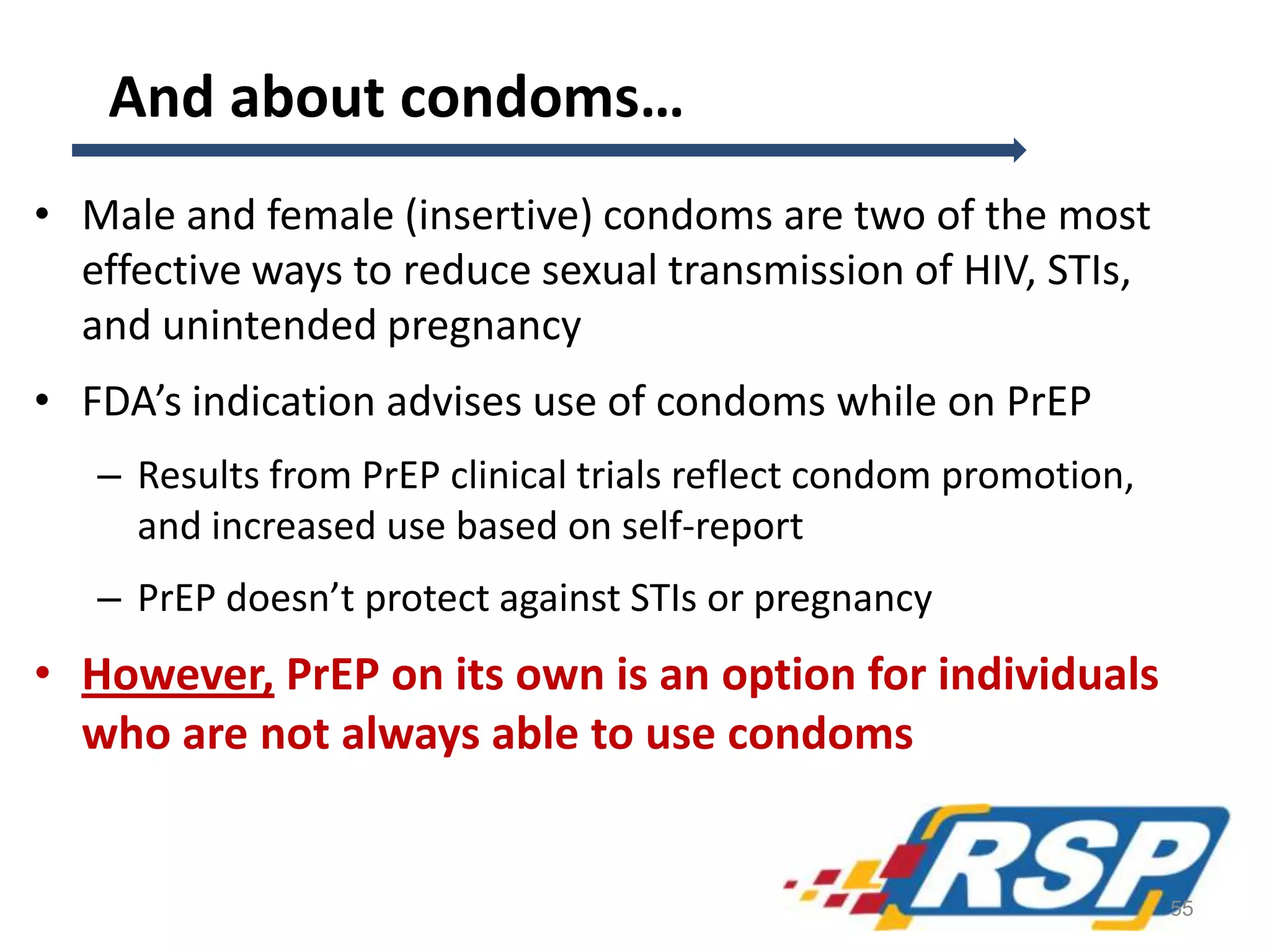 And about condoms…
• Male and female (insertive) condoms are two of the most
effective ways to reduce sexual transmission of HIV, STIs,
and unintended pregnancy
• FDA’s indication advises use of condoms while on PrEP
– Results from PrEP clinical trials reflect condom promotion,
and increased use based on self-report
– PrEP doesn’t protect against STIs or pregnancy
• However, PrEP on its own is an option for individuals
who are not always able to use condoms
55
 