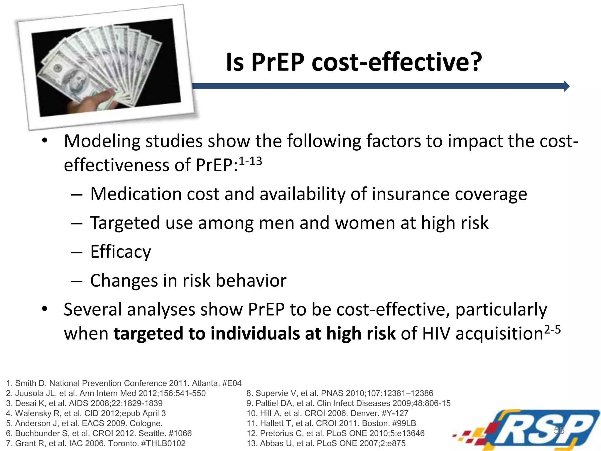Is PrEP cost-effective?
• Modeling studies show the following factors to impact the cost-
effectiveness of PrEP:1-13
– Medication cost and availability of insurance coverage
– Targeted use among men and women at high risk
– Efficacy
– Changes in risk behavior
• Several analyses show PrEP to be cost-effective, particularly
when targeted to individuals at high risk of HIV acquisition2-5
1. Smith D. National Prevention Conference 2011. Atlanta. #E04
2. Juusola JL, et al. Ann Intern Med 2012;156:541-550
3. Desai K, et al. AIDS 2008;22:1829-1839
4. Walensky R, et al. CID 2012;epub April 3
5. Anderson J, et al. EACS 2009. Cologne.
6. Buchbunder S, et al. CROI 2012. Seattle. #1066
7. Grant R, et al. IAC 2006. Toronto. #THLB0102
8. Supervie V, et al. PNAS 2010;107:12381–12386
9. Paltiel DA, et al. Clin Infect Diseases 2009;48:806-15
10. Hill A, et al. CROI 2006. Denver. #Y-127
11. Hallett T, et al. CROI 2011. Boston. #99LB
12. Pretorius C, et al. PLoS ONE 2010;5:e13646
13. Abbas U, et al. PLoS ONE 2007;2:e875
56
 