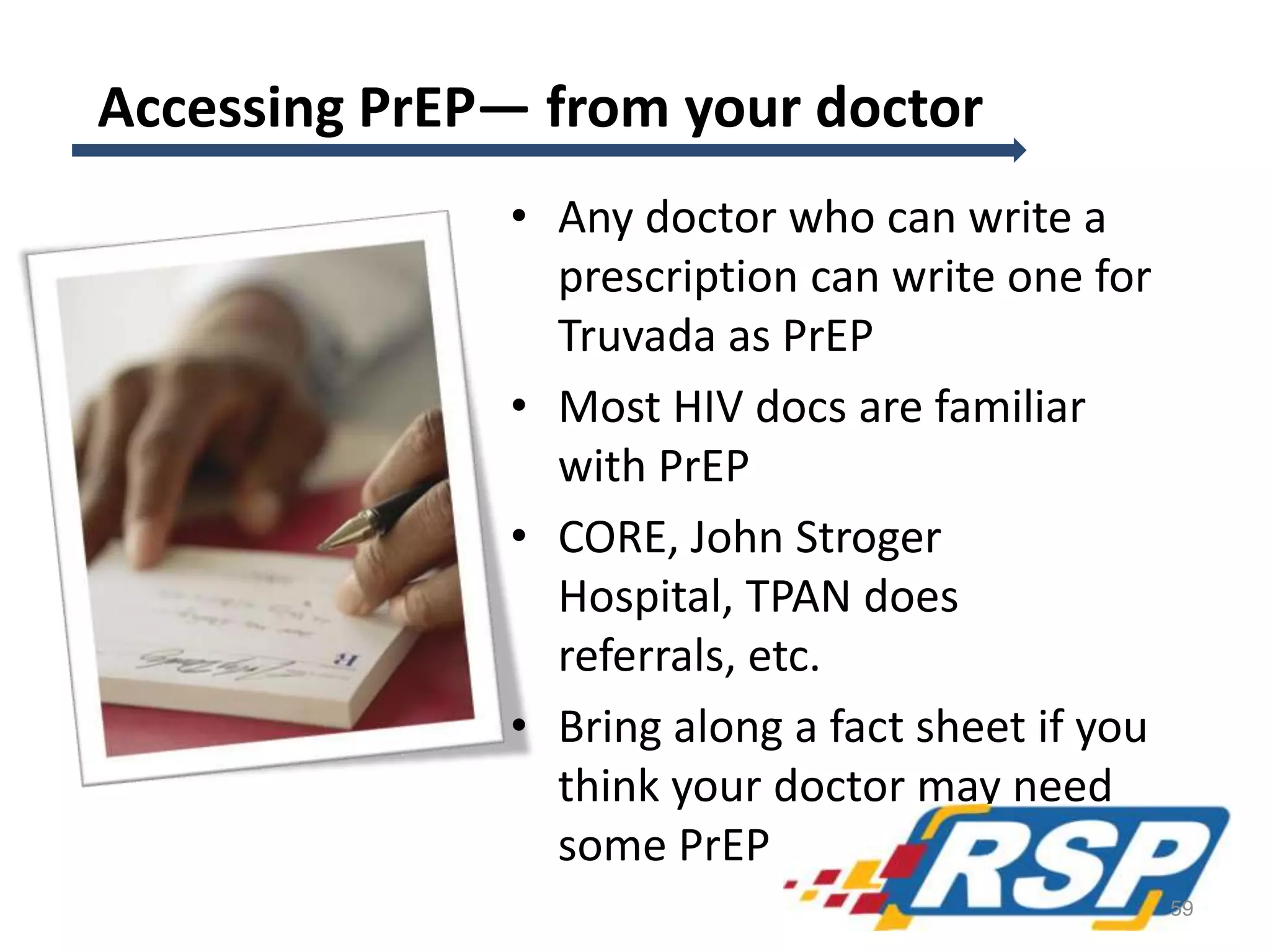 Accessing PrEP— from your doctor
• Any doctor who can write a
prescription can write one for
Truvada as PrEP
• Most HIV docs are familiar
with PrEP
• CORE, John Stroger
Hospital, TPAN does
referrals, etc.
• Bring along a fact sheet if you
think your doctor may need
some PrEP ed!
59
 