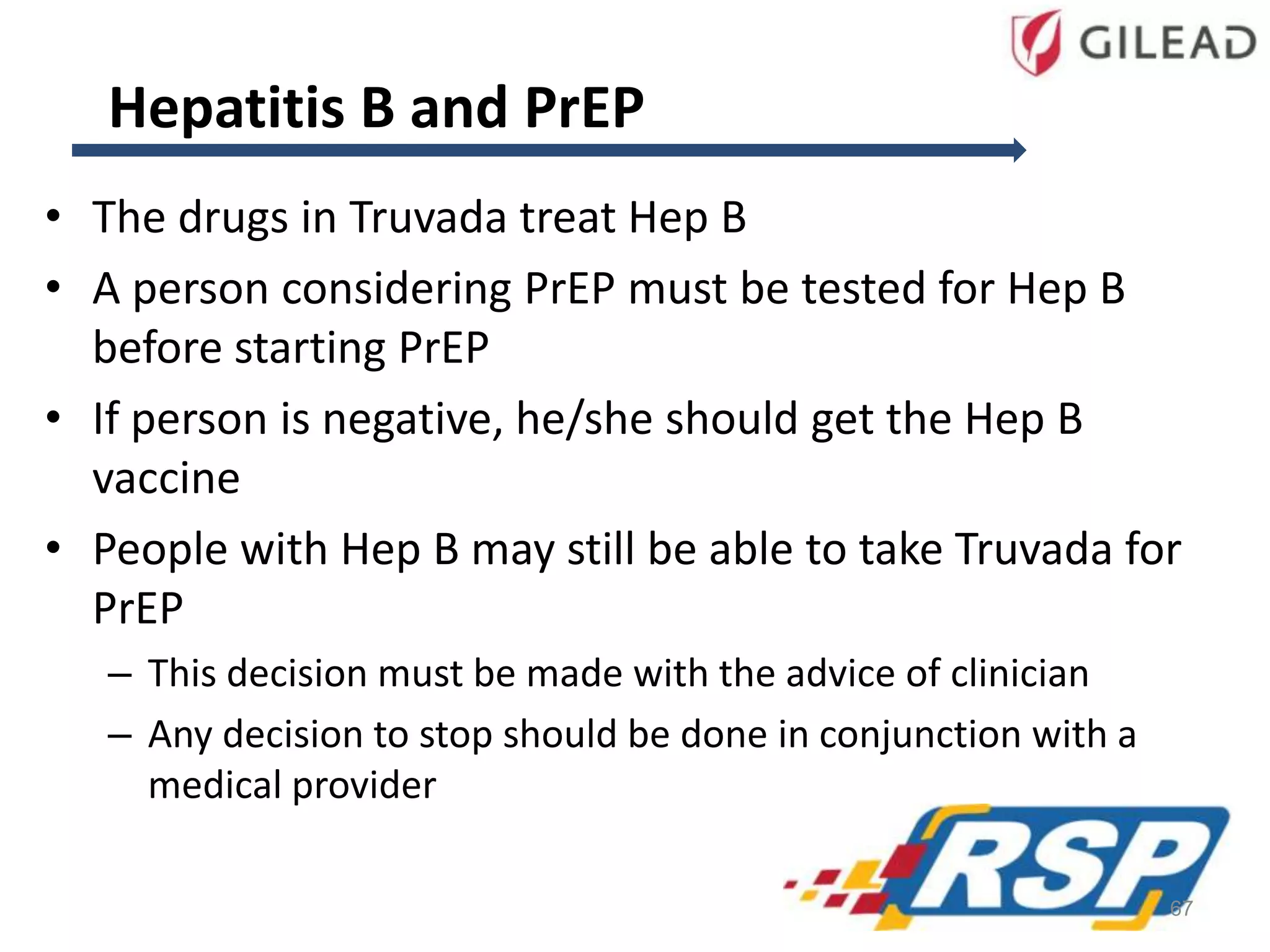 Hepatitis B and PrEP
• The drugs in Truvada treat Hep B
• A person considering PrEP must be tested for Hep B
before starting PrEP
• If person is negative, he/she should get the Hep B
vaccine
• People with Hep B may still be able to take Truvada for
PrEP
– This decision must be made with the advice of clinician
– Any decision to stop should be done in conjunction with a
medical provider
67
 