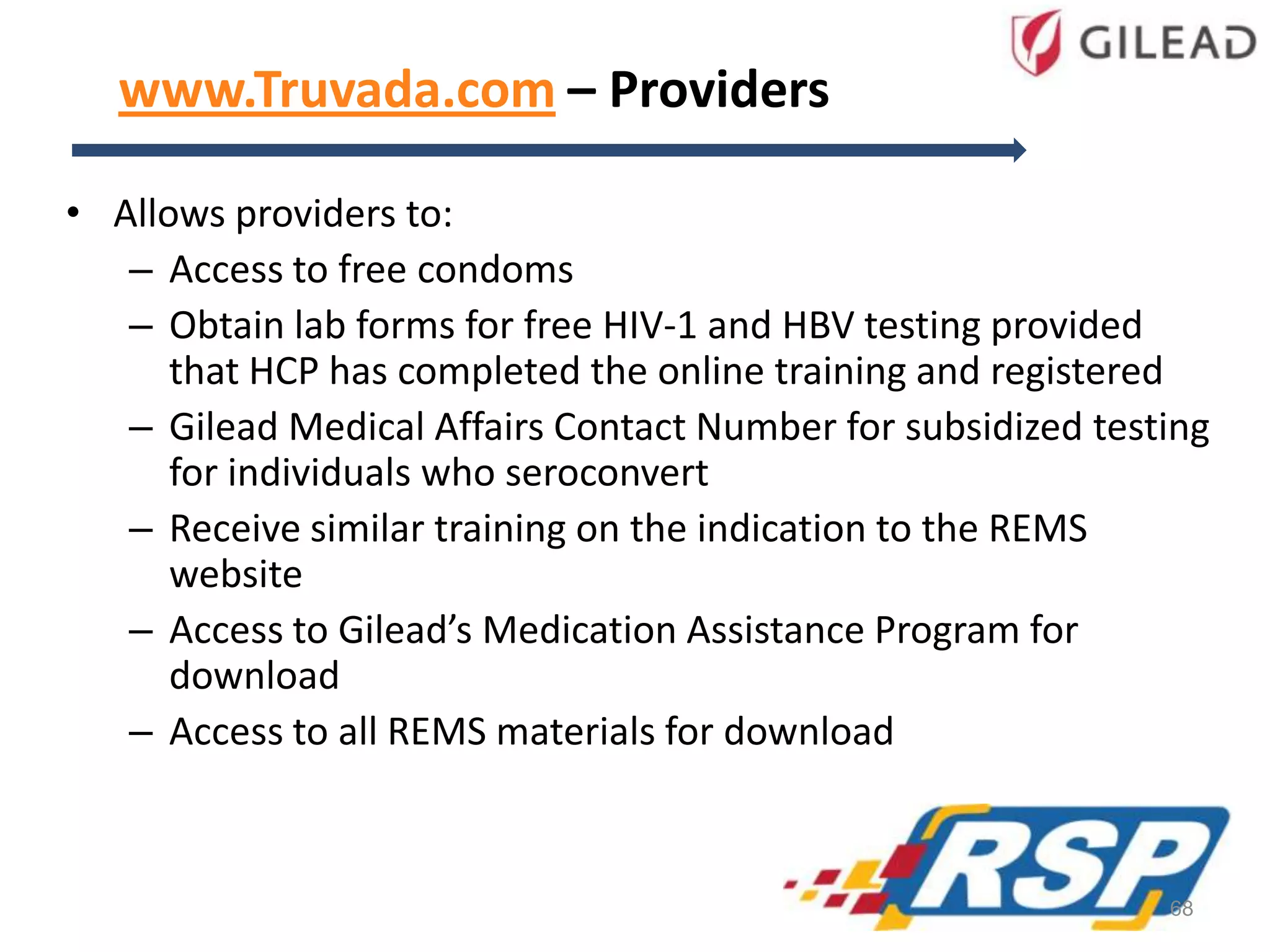 www.Truvada.com – Providers
• Allows providers to:
– Access to free condoms
– Obtain lab forms for free HIV-1 and HBV testing provided
that HCP has completed the online training and registered
– Gilead Medical Affairs Contact Number for subsidized testing
for individuals who seroconvert
– Receive similar training on the indication to the REMS
website
– Access to Gilead’s Medication Assistance Program for
download
– Access to all REMS materials for download
68
 