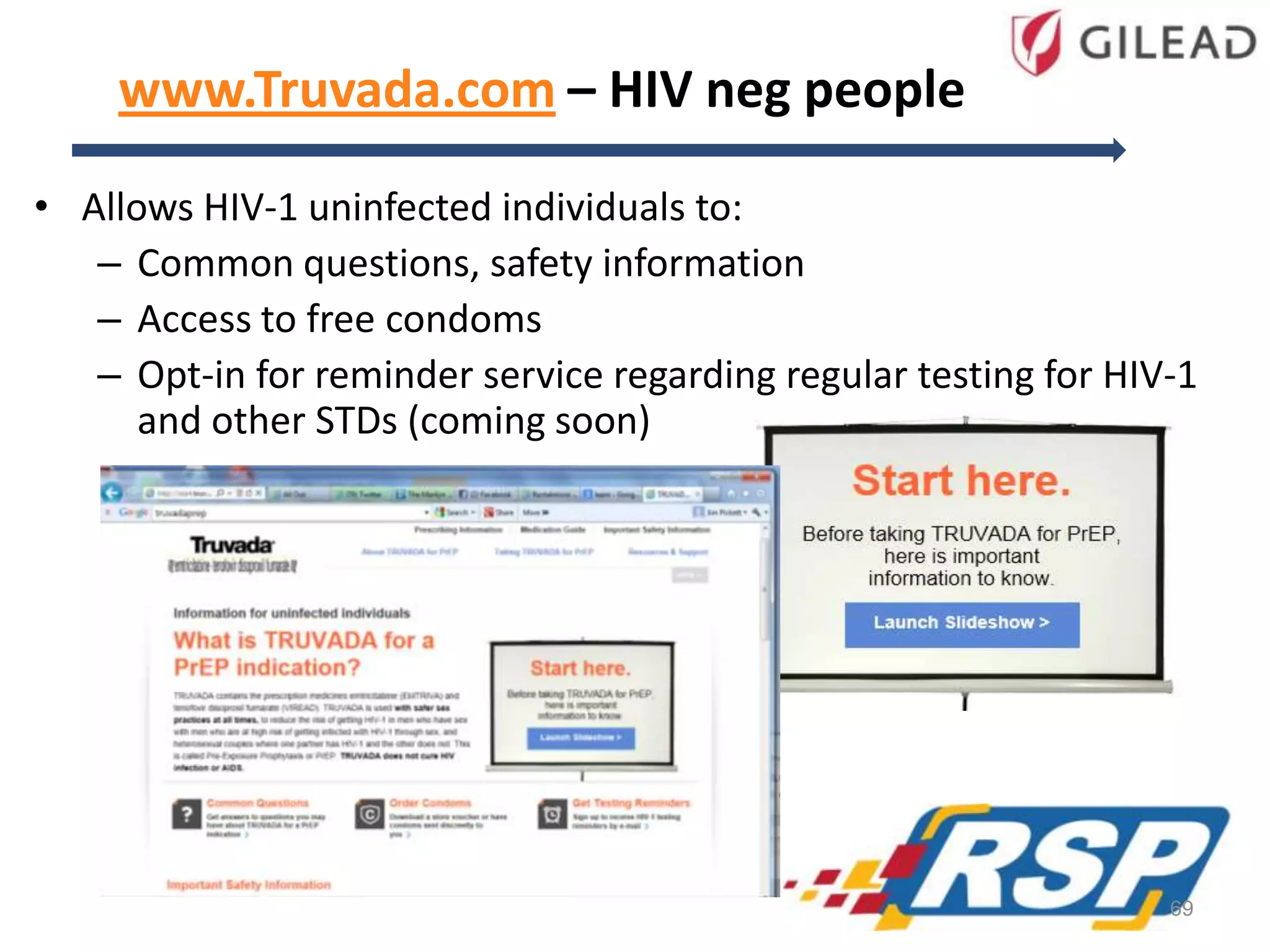 www.Truvada.com – HIV neg people
• Allows HIV-1 uninfected individuals to:
– Common questions, safety information
– Access to free condoms
– Opt-in for reminder service regarding regular testing for HIV-1
and other STDs (coming soon)
69
 