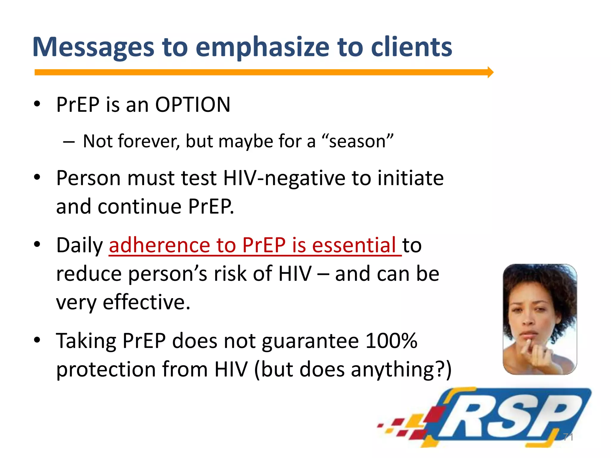 Messages to emphasize to clients
• PrEP is an OPTION
– Not forever, but maybe for a “season”
• Person must test HIV-negative to initiate
and continue PrEP.
• Daily adherence to PrEP is essential to
reduce person’s risk of HIV – and can be
very effective.
• Taking PrEP does not guarantee 100%
protection from HIV (but does anything?)
71
 