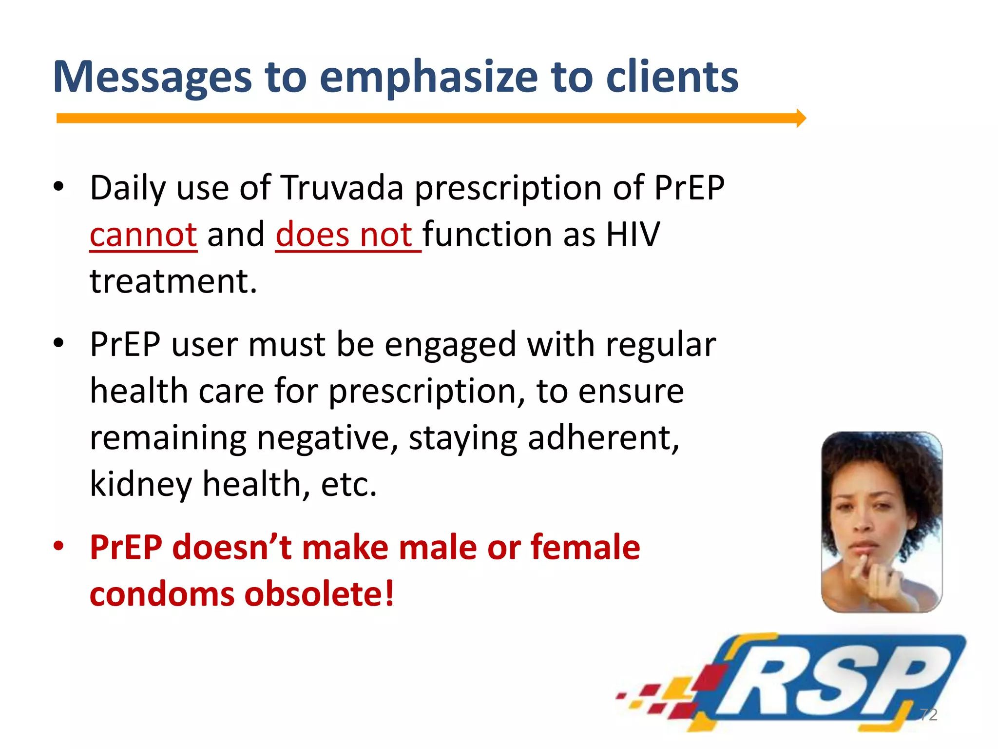 Messages to emphasize to clients
• Daily use of Truvada prescription of PrEP
cannot and does not function as HIV
treatment.
• PrEP user must be engaged with regular
health care for prescription, to ensure
remaining negative, staying adherent,
kidney health, etc.
• PrEP doesn’t make male or female
condoms obsolete!
72
 