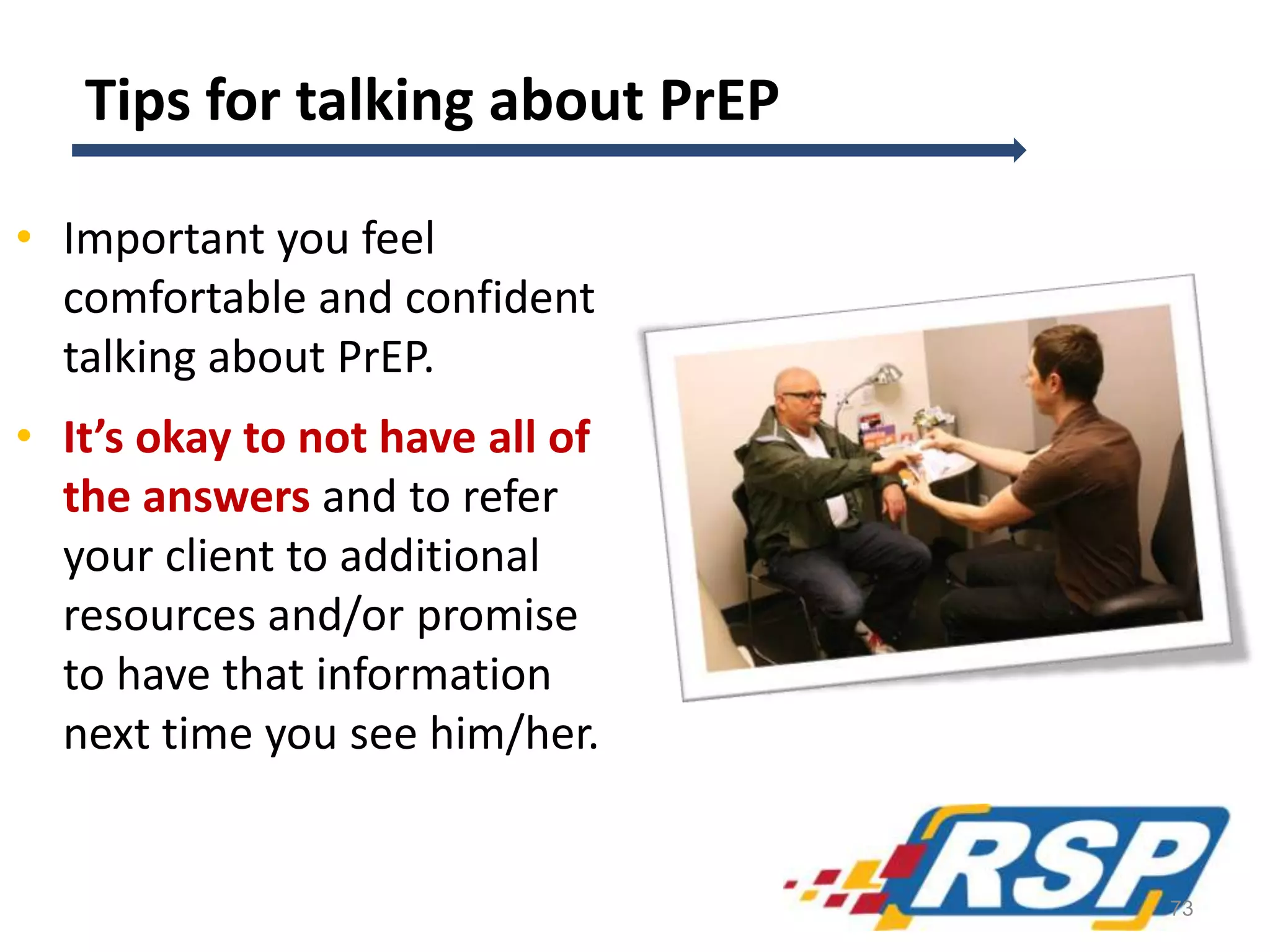 Tips for talking about PrEP
• Important you feel
comfortable and confident
talking about PrEP.
• It’s okay to not have all of
the answers and to refer
your client to additional
resources and/or promise
to have that information
next time you see him/her.
73
 