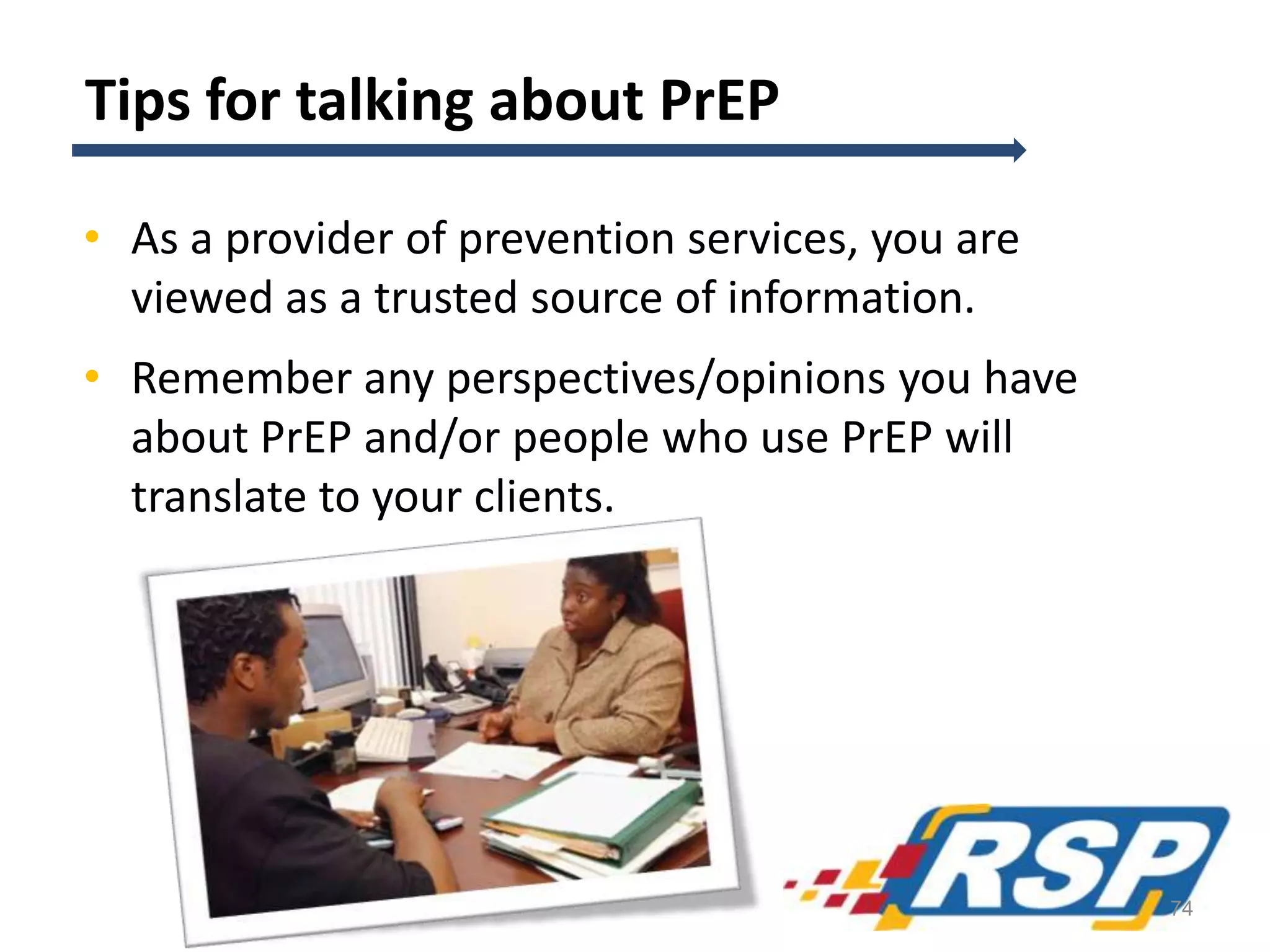 Tips for talking about PrEP
• As a provider of prevention services, you are
viewed as a trusted source of information.
• Remember any perspectives/opinions you have
about PrEP and/or people who use PrEP will
translate to your clients.
74
 
