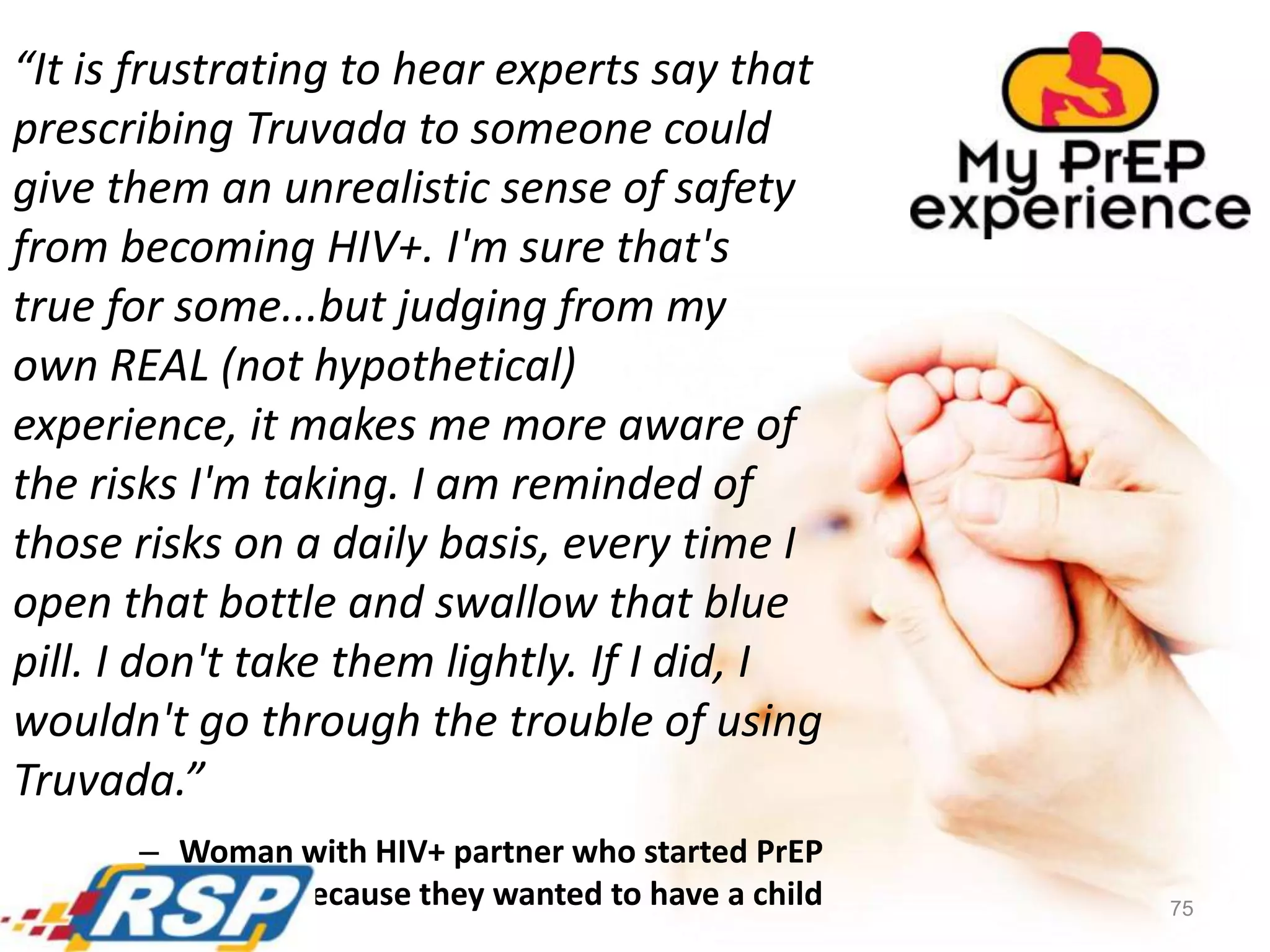 75
“It is frustrating to hear experts say that
prescribing Truvada to someone could
give them an unrealistic sense of safety
from becoming HIV+. I'm sure that's
true for some...but judging from my
own REAL (not hypothetical)
experience, it makes me more aware of
the risks I'm taking. I am reminded of
those risks on a daily basis, every time I
open that bottle and swallow that blue
pill. I don't take them lightly. If I did, I
wouldn't go through the trouble of using
Truvada.”
– Woman with HIV+ partner who started PrEP
because they wanted to have a child
 
