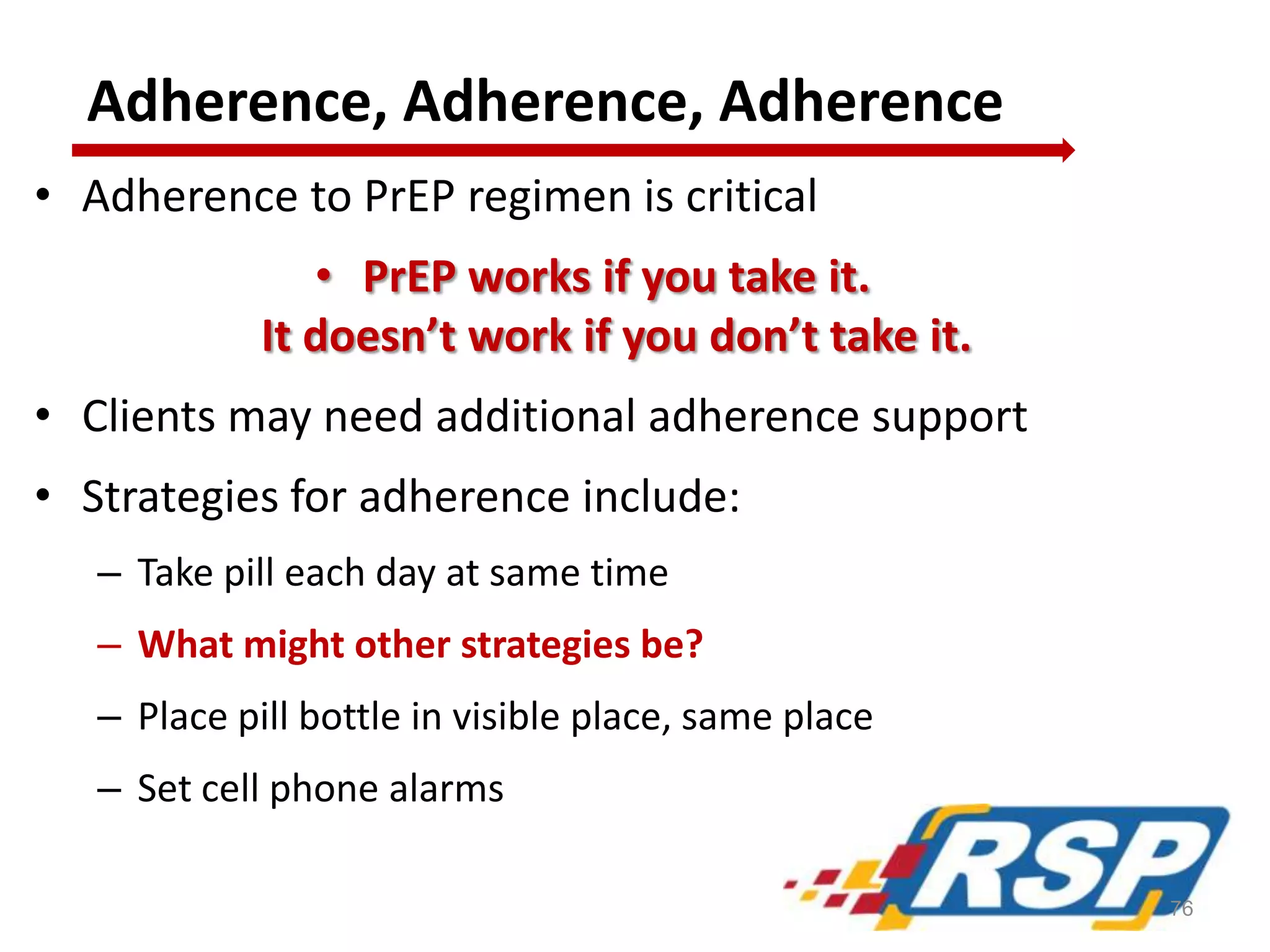 Adherence, Adherence, Adherence
• Adherence to PrEP regimen is critical
• PrEP works if you take it.
It doesn’t work if you don’t take it.
• Clients may need additional adherence support
• Strategies for adherence include:
– Take pill each day at same time
– What might other strategies be?
– Place pill bottle in visible place, same place
– Set cell phone alarms
76
 