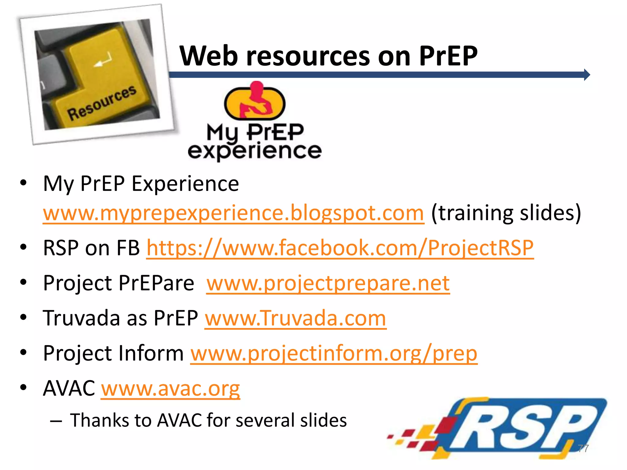 • My PrEP Experience
www.myprepexperience.blogspot.com (training slides)
• RSP on FB https://www.facebook.com/ProjectRSP
• Project PrEPare www.projectprepare.net
• Truvada as PrEP www.Truvada.com
• Project Inform www.projectinform.org/prep
• AVAC www.avac.org
– Thanks to AVAC for several slides
Web resources on PrEP
77
 