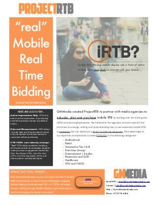 “real”
Mobile
Real
Time
Bidding
KNOW THE DIFFERENCES?
GMMedia created ProjectRTB to partner with media agencies to
educate, plan and purchase mobile RTB by starting with the client goals
(KPIs) and working backwards. We listened to the agencies and one specific fact
continues to emerge; vetting and understanding how to use advanced mobile RTB
is necessary but can easily put a strain on internal resources. Take advantage of
our expertise and solutions to make RTB EASY in the following categories:
‣ Multicultural
‣ Retail
‣ Automotive Tier I,II,III
‣ Franchise Groups
‣ Entertainment | Studios
‣ Restaurant and QSR
‣ Healthcare
‣ CPG and FMCG
HERE ARE JUST A FEW...
Active Impressions Only - RTB only
bids on active impressions vs purchasing
bundled impressions based on publisher
history
Data and Measurement - RTB utilizes
1st party data and 3rd party data to enrich
every ad request to measure chance of
conversion before purchasing
CTR +200% over industry average -
“Real” RTB utilizes predictive modeling,
which gets smarter as campaigns progress
making common engagement metrics like
Click Thru Rates (CTR), Cost Per Click
(CPC), Cost Per Acquisition (CPA), and
others perform substantially higher
Simply Put: Placing mobile display ads in front of active
mobile users most likely to interact with your brand...
MediaGMStay relevant. Be accessible.
iRTB?
!"#$%%!&$"#'
WHAT DO YOU THINK?...
Now that mobile devices account for more then half of all web
traffic and growing, a major industry white paper suggests
Mobile Display should represent 9%+ of TOTAL ad budget.
Are you utilizing enough Mobile Display in your media mix to
reach and engage the modern consumer?
rtbprojectL e a r n , p l a n a n d e x e c u t e m o b i l e r e a l t i m e b i d d i n g .
Email RFPs | Avail@GrowthMattersMedia.com
Contact | Info@GrowthMattersMedia.com
Web | GrowthMattersMedia.com
Phone | 972.774.4404
CLICK
TO READ THE COMPLETE
WHITE PAPER
 