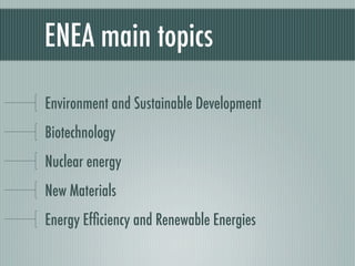 ENEA main topics

Environment and Sustainable Development
Biotechnology
Nuclear energy
New Materials
Energy Efﬁciency and Renewable Energies
 