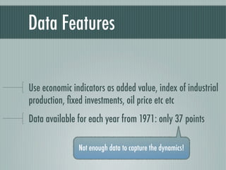Data Features


Use economic indicators as added value, index of industrial
production, ﬁxed investments, oil price etc etc
Data available for each year from 1971: only 37 points

               Not enough data to capture the dynamics!
 