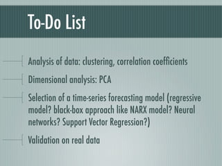 To-Do List
Analysis of data: clustering, correlation coefﬁcients
Dimensional analysis: PCA
Selection of a time-series forecasting model (regressive
model? black-box approach like NARX model? Neural
networks? Support Vector Regression?)
Validation on real data
 