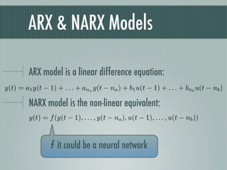 ARX & NARX Models

         ARX model is a linear difference equation:
y(t) = a1 y(t − 1) + . . . + ana y(t − na ) + b1 u(t − 1) + . . . + bnb u(t − nb )

         NARX model is the non-linear equivalent:
         y(t) = f (y(t − 1), . . . , y(t − na ), u(t − 1), . . . , u(t − nb ))



                 f it could be a neural network
 