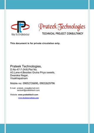 This document is for private circulation only.




Prateek Technologies,
D.No-47-7-24/8,Plot No.
A3,Lane-4,Besides Gruha Priya sweets,
Dwaraka Nagar,
Visakhapatnam

Mobile no: 09052726690, 09032629796
E-mail: prateek_vizag@ymail.com
        santosh@prateektech.com

Website: www.prateektech.com
        www.bcsinnovations.com
 