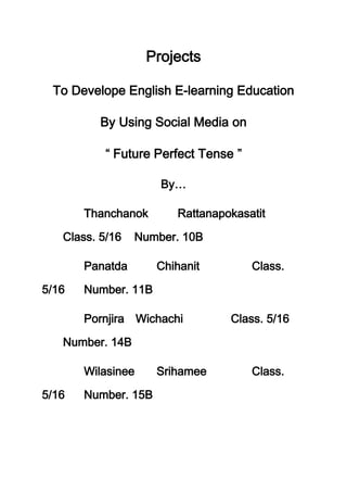Projects

 To Develope English E-learning Education

          By Using Social Media on

            Future Perfect Tense

                     By…

       Thanchanok       Rattanapokasatit

   Class. 5/16   Number. 10B

       Panatda       Chihanit        Class.

5/16   Number. 11B

       Pornjira Wichachi         Class. 5/16

   Number. 14B

       Wilasinee     Srihamee        Class.

5/16   Number. 15B
 