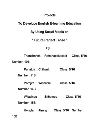 Projects

      To Develope English E-learning Education

              By Using Social Media on

                  Future Perfect Tense

                          By…

         Thanchanok      Rattanapokasatit    Class. 5/16

Number. 10B

         Panatda     Chihanit       Class. 5/16

      Number. 11B

         Pornjira    Wichachi       Class. 5/16

      Number. 14B

         Wilasinee       Srihamee        Class. 5/16

      Number. 15B

         Hongfa      Jisang     Class. 5/16 Number.

16B
 