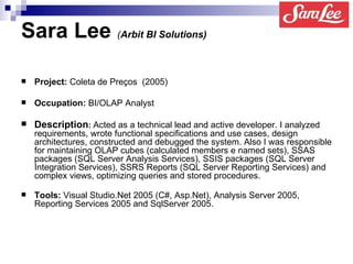 Sara Lee   ( Arbit BI Solutions)   Project :  Coleta de Preços   (2005) Occupation:  BI/OLAP Analyst  Description :   Acted as a technical lead and active developer. I analyzed requirements, wrote functional specifications and use cases, design architectures, constructed and debugged the system. Also I was responsible for maintaining OLAP cubes (calculated members e named sets), SSAS packages (SQL Server Analysis Services), SSIS packages (SQL Server Integration Services), SSRS Reports (SQL Server Reporting Services) and complex views, optimizing queries and stored procedures.   Tools:  Visual Studio.Net 2005 (C#, Asp.Net), Analysis Server 2005, Reporting Services 2005 and SqlServer 2005.   