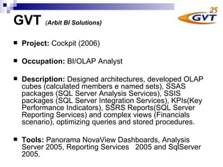 GVT   ( Arbit BI Solutions)   Project :  Cockpit  (2006) Occupation:  BI/OLAP Analyst  Description:  Designed architectures, developed OLAP cubes (calculated members e named sets), SSAS packages (SQL Server Analysis Services), SSIS packages (SQL Server Integration Services), KPIs(Key Performance Indicators), SSRS Reports(SQL Server Reporting Services) and complex views (Financials scenario), optimizing queries and stored procedures.   Tools:  Panorama NovaView Dashboards, Analysis Server 2005, Reporting Services  2005 and SqlServer 2005.  