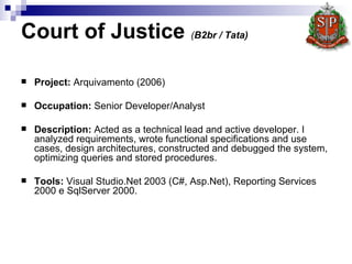 Court of Justice  ( B2br / Tata)   Project :   Arquivamento (2006) Occupation:  Senior Developer/Analyst  Description:  Acted as a technical lead and active developer. I analyzed requirements, wrote functional specifications and use cases, design architectures, constructed and debugged the system, optimizing queries and stored procedures.   Tools:  Visual Studio.Net 2003 (C#, Asp.Net), Reporting Services 2000 e SqlServer 2000.  