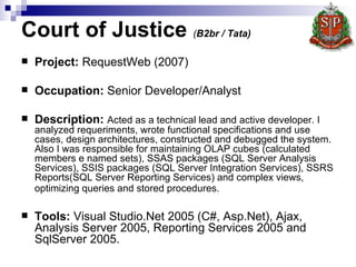 Court of Justice  ( B2br / Tata)   Project :  RequestWeb  (2007) Occupation:  Senior Developer/Analyst  Description:   Acted as a technical lead and active developer. I analyzed requeriments, wrote functional specifications and use cases, design architectures, constructed and debugged the system. Also I was responsible for maintaining OLAP cubes (calculated members e named sets), SSAS packages (SQL Server Analysis Services), SSIS packages (SQL Server Integration Services), SSRS Reports(SQL Server Reporting Services) and complex views, optimizing queries and stored procedures.   Tools:  Visual Studio.Net 2005 (C#, Asp.Net), Ajax, Analysis Server 2005, Reporting Services 2005 and SqlServer 2005.  