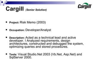 Cargill  ( Senior Solution)   Project :   Risk Memo  (2003) Occupation:   Developer/Analyst  Description:   Acted as a technical lead and active developer. I Analyzed requirements, design architectures, constructed and debugged the system, optimizing queries and stored procedures. Tools:   Visual Studio.Net 2003 (Vb.Net, Asp.Net) and SqlServer 2000.  