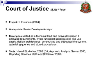 Court of Justice  ( B2br / Tata)   Project :   1. Instancia  (2004) Occupation:   Senior Developer/Analyst   Description:   Acted as a technical lead and active developer. I analyzed requirements, wrote functional specifications and use cases, design architectures, constructed and debugged the system, optimizing queries and stored procedures.   Tools:   Visual Studio.Net 2003 (C#, Asp.Net), Analysis Server 2000, Reporting Services 2000 and SqlServer 2000.  