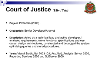 Court of Justice  ( B2br / Tata)   Project :   Protocolo  (2005) Occupation:   Senior Developer/Analyst   Description:   Acted as a technical lead and active developer. I analyzed requirements, wrote functional specifications and use cases, design architectures, constructed and debugged the system, optimizing queries and stored procedures.   Tools:   Visual Studio.Net 2003 (C#, Asp.Net), Analysis Server 2000, Reporting Services 2000 and SqlServer 2000.  